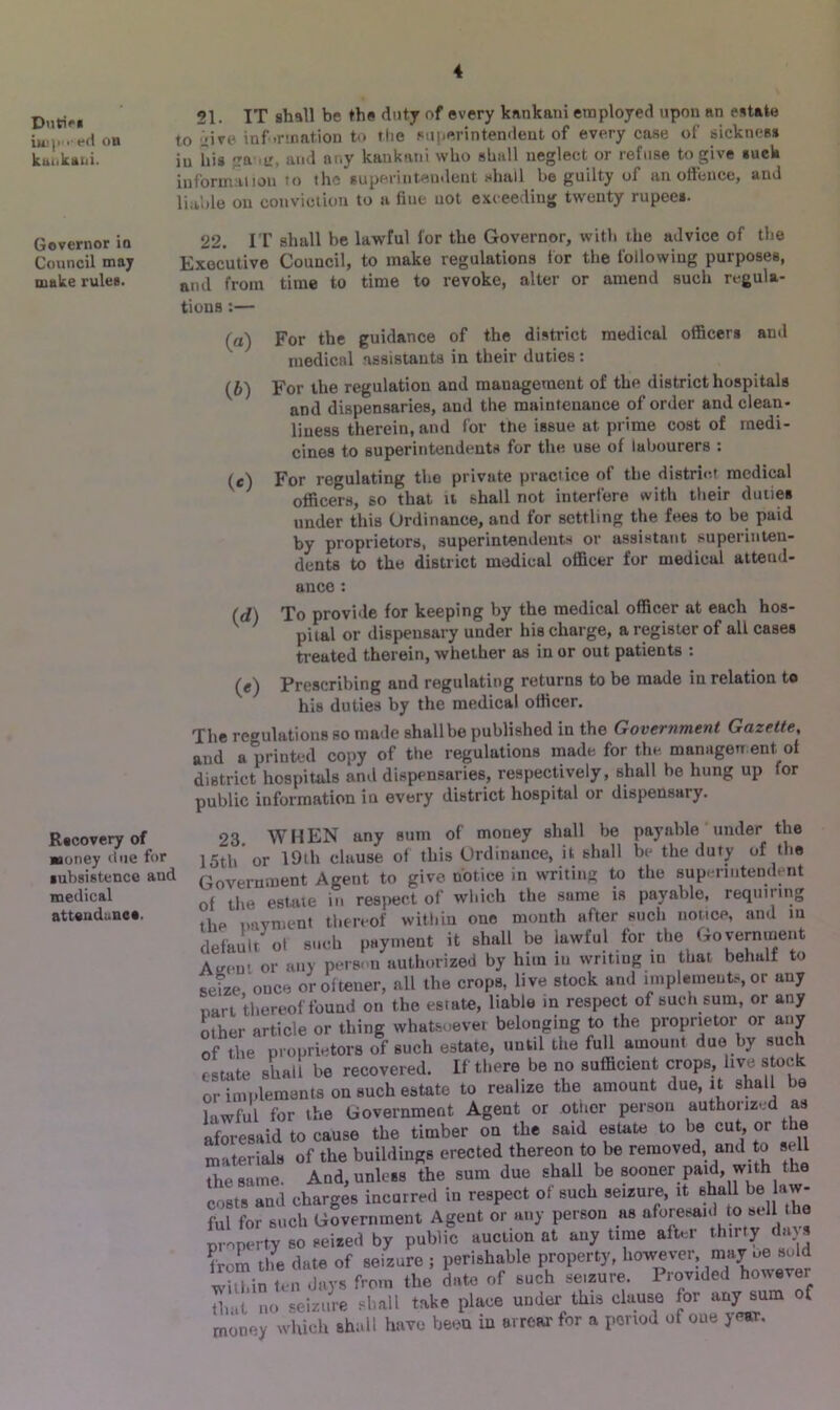 D)]tipg 21. IT shall be the duty of every kankani employed upon an estate i • t-d OB to jive information to the superintendent of every case of sickness kuukani. iu his ga-.ir, and any kankani who shall neglect or refuse to give suck information 10 the superintendent shall be guilty of an offence, and liable on conviction to a line not exceeding twenty rupees. Governor in 22. IT shall be lawful for the Governor, with the advice of the Council may Executive Council, to make regulations tor the following purposes, make rules. aiKj from time to time to revoke, alter or amend such regula- tions :— (a) For the guidance of the district medical officers ami medical assistants in their duties : (b) For the regulation and management of the district hospitals and dispensaries, and the maintenance of order and clean- liness therein, and for the issue at prime cost of medi- cines to superintendents for the use of labourers : (c) For regulating the private practice of the district medical officers, so that it shall not interfere with their duties under this Ordinance, and for settling the fees to be paid by proprietors, superintendents or assistant superinten- dents to the district medical officer for medical attend- Rscovery of money due for subsistence and medical atteuduncs. ance : (d) To provide for keeping by the medical officer at each hos- piial or dispensary under his charge, a register of all cases treated therein, whether as iu or out patients : Prescribing and regulating returns to be made in relation to his duties by the medical officer. The regulations so made shall be published in the Government Gazette, and a printed copy of the regulations made for the management of district hospitals and dispensaries, respectively, shall he hung up for public information in every district hospital or dispensary. 93 WHEN any sum of money shall be payable under the 15th or 19th clause of this Ordinance, it shall be the duty of the Government Agent to give notice in writing to the superintendent of the estate in respect of which the sume is payable, requiting ,he payment thereof within one month after such notice, and m default ol such payment it shall be lawful for the fiovernment Atr(>n, or any person authorized by him in writing in that behalf to seize once oroftener, all the crops, live stock and implements, or any nart thereof found on the estate, liable in respect of such sum, or any other article or thing whatsoever belonging to the proprietor or any of the proprietors of such estate, until the full amount due by such estate shall be recovered. If there be no sufficient crops, live, stock or implements on such estate to realize the amount due, i t shall be lawful for the Government Agent or othor person authorized as aforesaid to cause the timber on the said estate to be cut, or the materials of the buildings erected thereon to be removed, and to sell the same. And, unless the sum due shall be sooner paid, with the costs and charges incurred in respect of such seizure, it ahaU be law- ful for such Government Agent or any person us aforesaid to sill property so seized by public auction at any time after thirty daj s U-om the date of seizure ; perishable property, however may ue sold * n day. from (be date of «.ch se-zure. Prov.ded how.ror that uo seizure shall take place under this clause for any sum of money which shall have been iu arrearfor a period of oue jear.