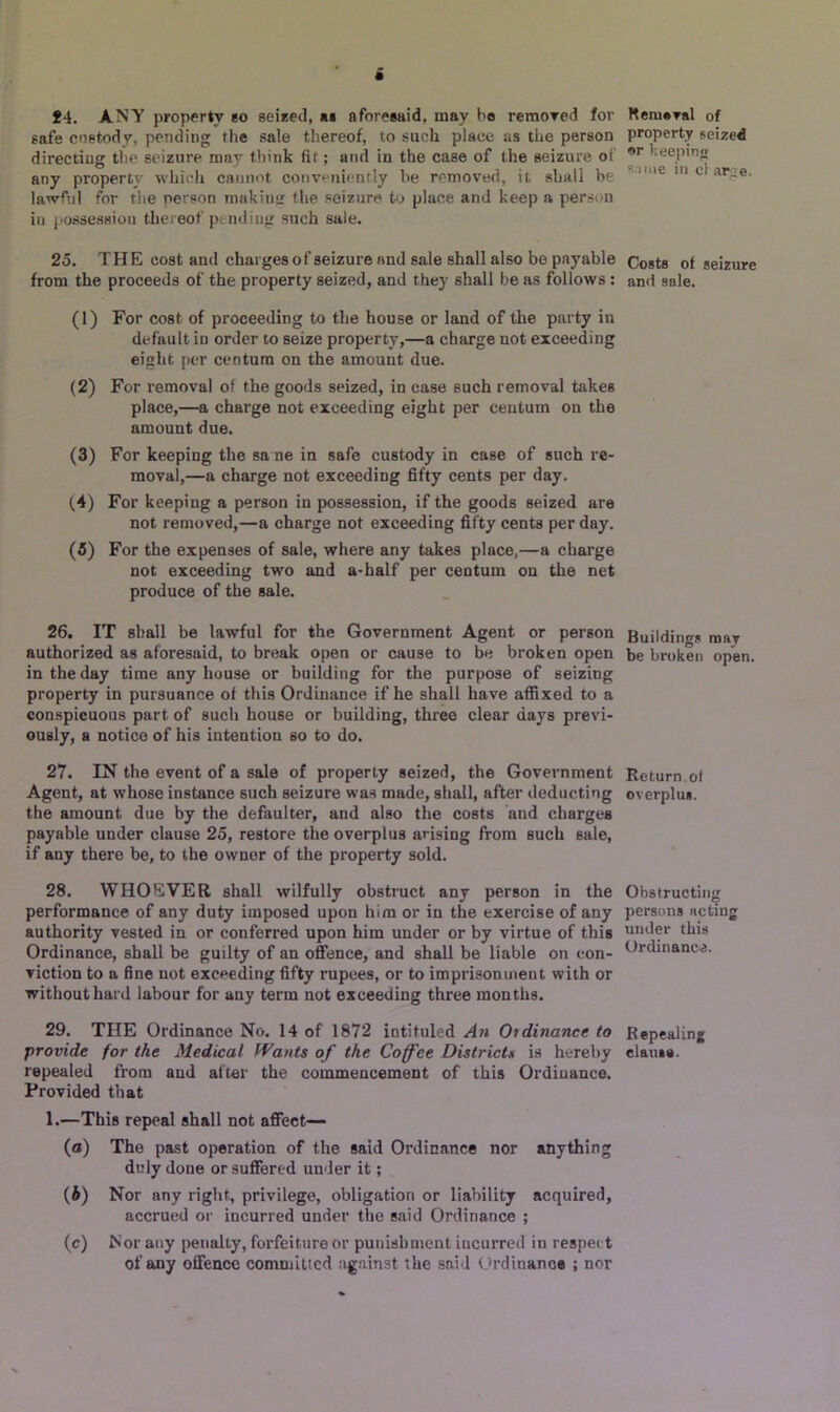 14. ANY property bo seized, a* aforesaid, may bo remored for safe custody, pending the sale thereof, to such place as the person directing the seizure may think fit; and in the case of the seizure ot’ any property which cannot conveniently be removed, it shall be lawful for the person making the seizure to place and keep a person in possession thereof p; ndiug such sale. 25. THE cost and charges of seizure and sale shall also be payable from the proceeds of the property seized, and they shall be as follows : (1) For cost of proceeding to the house or land of the party in default in order to seize property,—a charge not exceeding eight per centum on the amount due. (2) For removal of the goods seized, in case such removal takes place,—a charge not exceeding eight per centum on the amount due. (3) For keeping the sa ne in safe custody in case of such re- moval,—a charge not exceeding fifty cents per day. (4) For keeping a person in possession, if the goods seized are not removed,—a charge not exceeding fifty cents per day. (5) For the expenses of sale, where any takes place,—a charge not exceeding two and a-half per centum on the net produce of the sale. 26. IT shall be lawful for the Government Agent or person authorized as aforesaid, to break open or cause to be broken open in the day time any house or building for the purpose of seizing property in pursuance of this Ordinance if he shall have affixed to a conspicuous part of such house or building, three clear days previ- ously, a notice of his intention so to do. 27. IN the event of a sale of property seized, the Government Agent, at whose instance such seizure was made, shall, after deducting the amount due by the defaulter, and also the costs and charges payable under clause 25, restore the overplus arising from such sale, if auy there be, to the owner of the property sold. 28. WHOEVER shall wilfully obstruct any person in the performance of any duty imposed upon him or in the exercise of any authority vested in or conferred upon him under or by virtue of this Ordinance, shall be guilty of an offence, and shall be liable on con- viction to a fine not exceeding fifty rupees, or to imprisonment with or without hard labour for any term not exceeding three months. 29. THE Ordinance No. 14 of 1872 intituled An Oidinancc to provide for the Medical Wants of the Coffee Districts is hereby repealed from and alter the commencement of this Ordinance. Provided that 1.—This repeal shall not affect— (a) The past operation of the said Ordinance nor anything duly done or suffered under it; (b) Nor any right, privilege, obligation or liability acquired, accrued or incurred under the said Ordinance ; (c) Nor any penalty, forfeiture or punishment incurred in respect of any offence committed against the said Ordinance ; nor Removal of property seized or keeping same in cl ar^e- Costs of seizure and sale. Buildings may be broken open. Return of overplus. Obstructing persons acting under this Ordinance. Repealing clause.