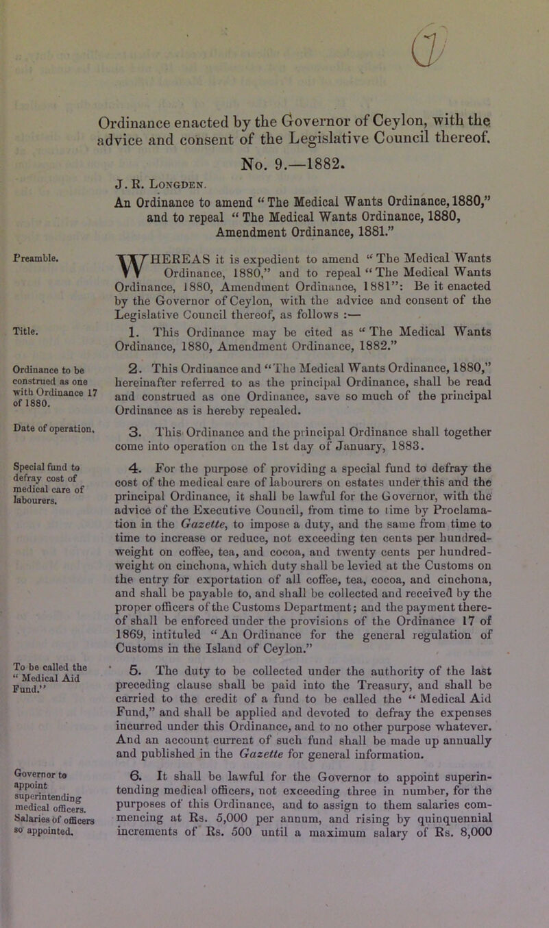 Ordinance enacted by the Governor of Ceylon, with the advice and consent of the Legislative Council thereof. Preamble. Title, Ordinance to be construed as one with Ordinance 17 of 1880, Date of operation. Special fund to defray cost of medical care of labourers. To be called the “ Medical Aid Fund.” Governor to appoint superintending medical officers. Salaries Of officers so appointed. No. 9.—1882. J. K, Longden. An Ordinance to amend “ Tlie Medical W ants Ordinance, 1880,” and to repeal “ The Medical Wants Ordinance, 1880, Amendment Ordinance, 1881.” WHEREAS it is expedient to amend “The Medical Wants Ordinance, 1880,” and to repeal “ The Medical Wants Ordinance, 1880, Amendment Ordinance, 1881”: Be it enacted by the Governor of Ceylon, with the advice and consent of the Legislative Council thereof, as follows :— 1. This Ordinance may be cited as “ The Medical Wants Ordinance, 1880, Amendment Ordinance, 1882.” 2. This Ordinance and “ The Medical Wants Ordinance, 1880,” hereinafter referred to as the principal Ordinance, shall be read and construed as one Ordinance, save so much of the principal Ordinance as is hereby repealed. 3. ThiS' Ordinance and the principal Ordinance shall together come into operation on the 1st day of January, 1883. 4. For the purpose of providing a special fund to defray the cost of the medical care of labourers on estates under this and the principal Ordinance, it shall be lawful for the Governor, with the advice of the Executive Council, from time to lime by Proclama- tion in the Gazette^ to impose a duty, and the same from time to time to increase or reduce, not exceeding ten cents per hundred- weight on coffee, tea, and cocoa, and twenty cents per hundred- weight on cinchona, which duty shall be levied at the Customs on the entry for exportation of all coffee, tea, cocoa, and cinchona, and shall be payable to, and shall be collected and received by the proper officers of the Customs Department; and the payment there- of shall be enforced under the provisions of the Ordinance 17 of 1869, intituled “An Ordinance for the general regulation of Customs in the Island of Ceylon.” 5. The duty to be collected under the authority of the last preceding clause shall be paid into the Treasury, and shall be carried to the credit of a fund to be called the “ Medical Aid Fund,” and shall be applied and devoted to defray the expenses incurred under this Ordinance, and to no other purpose whatever. And an account current of such fund shall be made up annually and published in the Gazette for general information. 6. It shall be lawful for the Governor to appoint superin- tending medical officers, not exceeding three in number, for the purposes of this Ordinance, and to assign to them salaries com- mencing at Rs. 5,000 per annum, and rising by quinquennial increments of Rs. 500 until a maximum salary of Rs. 8,000