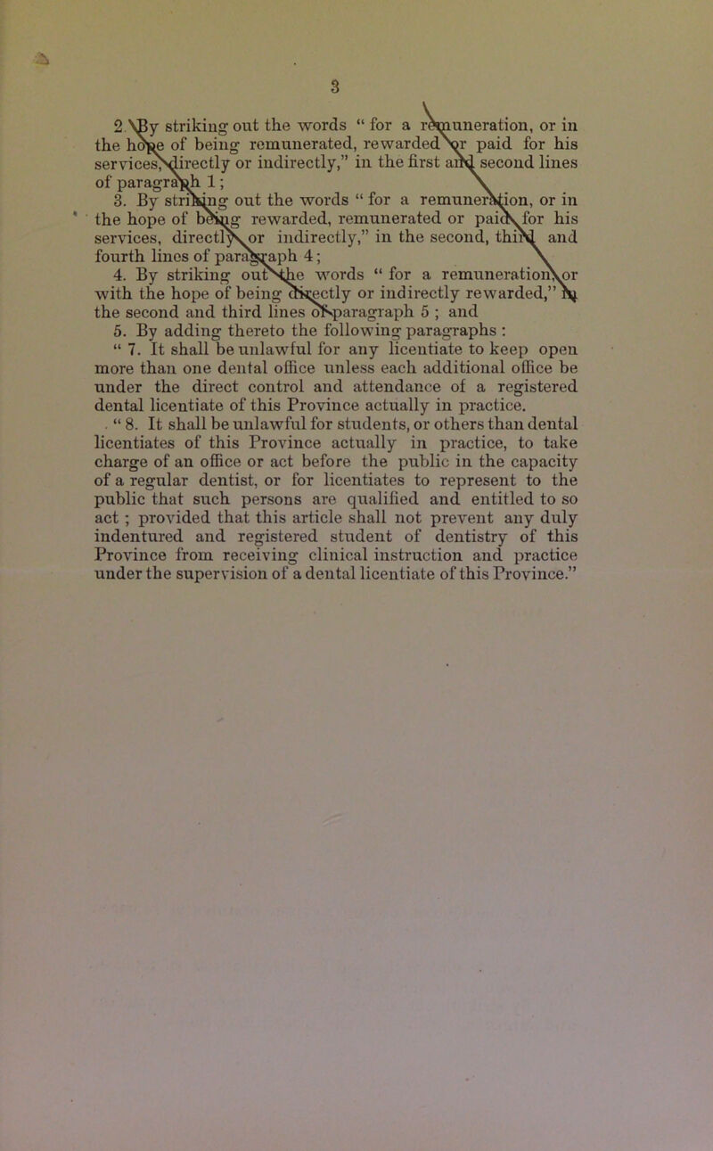 3 2. \By striking out the words “ for a r^uneration, or in the hof^ of being remunerated, re warded'W paid for his servicesMirectly or indirectly,” hi the first a^second lines of paragra^ 1; \ 3. By stri^ng out the words “ for a remuner^ion, or in * the hope of b^£g rewarded, remunerated or paiov for his services, directly^or indirectly,” in the second, thi^ and fourth lines of para^;^^ph 4; \ 4. By striking outNfie words “ for a remuneratioii^or with the hope of being oij;^tly or indirectly rewarded,” nj. the second and third lines ^paragraph 5 ; and 5. By adding thereto the following paragraphs : “ 7. It shall be unlawful for any licentiate to keep open more than one dental office unless each additional office be under the direct control and attendance of a registered dental licentiate of this Province actually in practice. . “ 8. It shall be unlawful for students, or others than dental licentiates of this Province actually in practice, to take charge of an office or act before the public in the capacity of a regular dentist, or for licentiates to represent to the public that such persons are qualified and entitled to so act ; provided that this article shall not prevent any duly indentured and registered student of dentistry of this Province from receiving clinical instruction and practice under the supervision of a dental licentiate of this Province.”