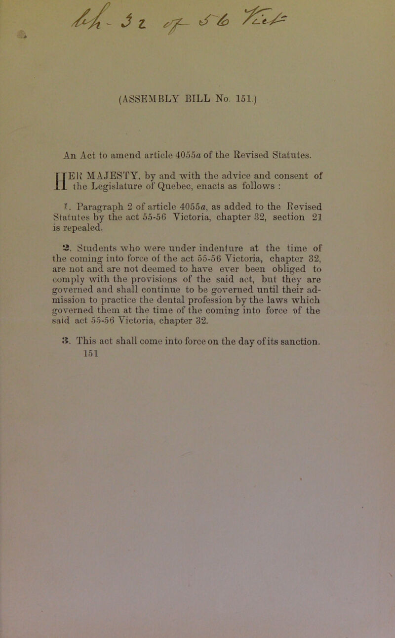 - J I t/ (ASSEMBLY BILL No. 151) An Act to amend article 4055a of the Revised Statutes. HEI^ majesty, by and with the advice and consent of the Legislature of Quebec, enacts as follows : Paragraph 2 of article 4055a, as added to the Revised Statutes by the act 55-56 Victoria, chapter 32, section 21 is repealed. *2. Students who were under indenture at the time of the coming into force of the act 55-56 Victoria, chapter 32, are not and are not deemed to have ever been obliged to comply with the provisions of the said act, but they are governed and shall continue to be governed until their ad- mission to practice the dental profession by the laws which governed them at the time of the coming into force of the said act 55-56 Victoria, chapter 32. li. This act shall come into force on the day of its sanction. 151