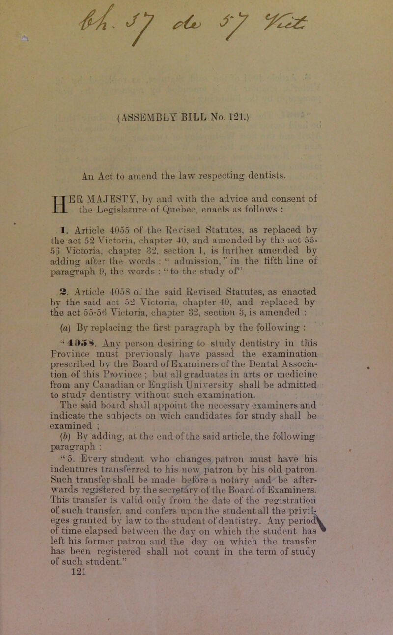 // (ASSEMBLY BILL No. 121.) t All Act to amend the law respecting dentists. Her MA.IESTY, by and with the advice and consent of the Legislature of Quebec, enacts as follows : I. Article 4055 of the Revised Statutes, as replaced by the act 52 Victoria, chapter 40, and amended by the act 55- 56 Victoria, chapter 32, section I, is further amended by adding after the words : “ admission, ” in the fifth line of paragi'aph 9, the words : “ to the study of” 2. Article 4058 of the said Revised Statutes, as enacted by the said act 52 Victoria, chapter 40, and replaced by the act 55-56 Victoria, chapter 32, section 3, is amended : (a) Byreplacing the first paragraph by the following : “ Any person desiring to study dentistry in this Province must previously have passed the examination prescribed by the Board of Examiners of the Dental Associa- tion of this Province ; but all graduates in arts or medicine from any Canadian or English University shall be admitted to study dentistry without such examination. The said board shall appoint the necessary examiners and indicate the subjects on wich candidates for study shall be examined ; [h] By adding, at the end of the said article, the following paragraph : “5. Every student who changes patron must have his indentures transferred to his new patron by his old patron. Such transfer shall be made before a notary and' be after- wards registered by the secretary of the Board of Examiners. This transfer is valid only from the date of the re£ristratioii of such transfer, and confers upon the student all the privil- eges granted by law to the student of dentistry. Any period^ of time elapsed between the day on which the student has left his former patron and the day on which the transfer has been registered shall not count in the term of study of such student.” 121