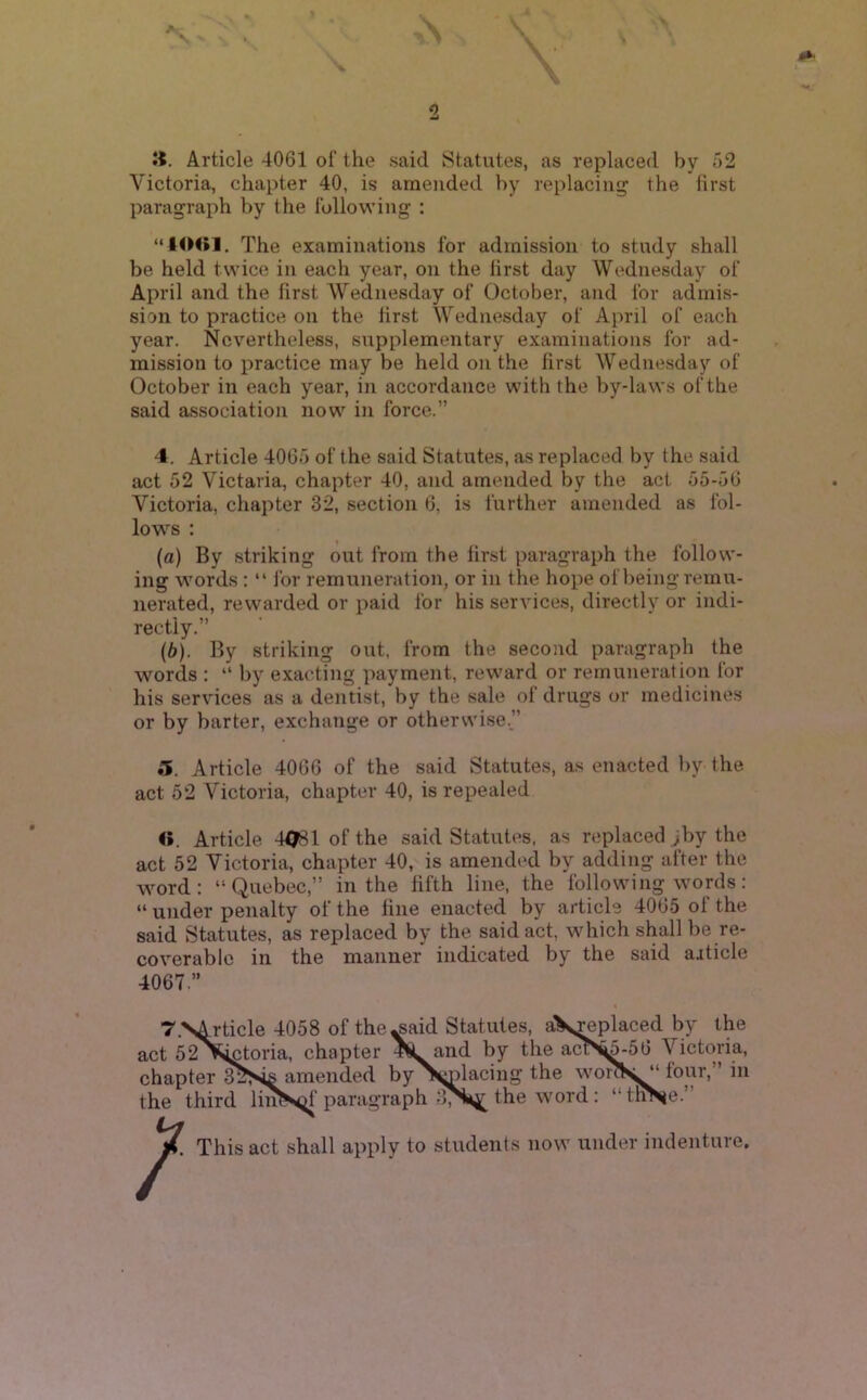 2 Jt, Article 4061 of the said Statutes, as replaced by 52 Victoria, chapter 40, is amended by replacing the first paragraph by the following : “40<»1, The examinations for admission to study shall be held twice in each year, on the first day Wednesday of April and the first Wednesday of October, and for admis- sion to practice on the first Wednesday of April of each year. Nevertheless, supplementary examinations for ad- mission to practice may be held on the first Wednesday of October in each year, in accordance with the by-laws of the said association now in force.” 4. Article 4065 of the said Statutes, as replaced by the said act 52 Victaria, chapter 40, and amended by the act 55-56 Victoria, chapter 32, section 6, is further amended as fol- lows : (а) By striking out from the first paragraph the follow- ing words : “ lor remuneration, or in the hope of being remu- nerated, rewarded or paid for his services, directly or indi- rectly.” (б) . By striking out, from the second paragraph the words : “ by exacting payment, reward or remuneration for his services as a dentist, by the sale of drugs or medicines or by barter, exchange or otherwise.” 5. Article 4066 of the said Statutes, as enacted by the act 52 Victoria, chapter 40, is repealed «. Article 4^1 of the said Statutes, as replaced ;by the act 52 Victoria, chapter 40, is amended by adding after the word: “Quebec,” in the fifth line, the following words: “ under penalty of the fine enacted by article 4065 of the said Statutes, as replaced by the said act, which shall be re- coverable in the manner indicated by the said article 4067.” T.S^ticle 4058 of the^aid Statutes, aX^placed by the act 52^^toria, chapter and by the act>^-56 Victoria, chapter amended by >;Dlacing the woi>«l “ four,” in third linSof paragraph the word: “ tlfl This act shall apply to students now under indenture. ;