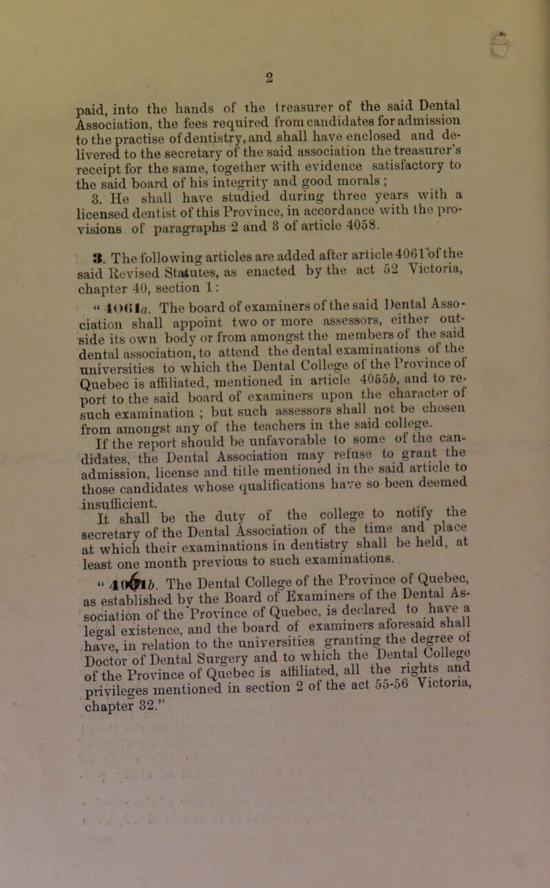2 paid, into the hands of the treasurer of the said Dental Association, the fees required from candidates for admission to the practise of dentistrj'.and shall have enclosed and de- livered to the secretary of the said association the treasurer’s receipt for the same, together with evidence satisfactory to the said board of his integrity and good morals; 3. He shall have studied during three years with a licensed dentist of this Province, in accordance with the pro- visions of paragraphs 2 and 3 ol article 4058. ». The following articles are added after article dOGlof the said Revised Statutes, as enacted by the act 52 Victoria, chapter 40, section 1: “ KXi la. The board of examiners of the said Dental Asso- ciation shall appoint two or more assessors, either out- side its own body or from amongst the members of the said dental association, to attend the dental exarninations ot the universities to which the Dental College ol the Pro\ nice ot Quebec is affiliated, mentioned in article 40555, and to re- port to the said board of examiners upon the character ot such examination ; but such assessors shall not be chosen from amongst any of the teachers in the said college. If the report should be unfavorable to some of the can- didates. the Dental Association may refuse to grant the admission, license and title mentioned in the said article to those candidates whose qualifications have so been deemed insuflicient. , It shall be the duty of the college to notify the secretary of the Dental Association of the time and place at which their examinations in dentistry shall be held, at least one month previous to such examinations. “ 40^5 The Dental College of the Province of Quebec, as established bv the Board of Examiners of the Dental As- sociation of theProvince of Quebec, is declared to have a legal existence, and the board of examiners aforesaid shal have, ill relation to the universities granting the Doctor of Dental Surgery and to which of the Province of Quebec is affiliate<b all the ^ . privileges mentioned in section 2 of the act 55-o6 Victoria, chapter 32,”