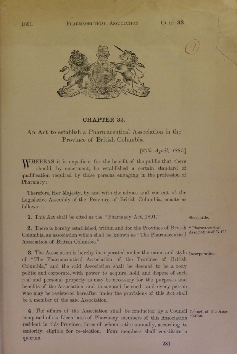 CHAPTER 33. An Act to establish a Pharmaceutical Association in the Province of British Columbia.. [iiOth April, 1891.'] WHEREAS it is expedient for the benefit of the public that there should, by enactment, be established a certain standard of qualification required by those persons engaging in the profession of Pharmacy; Therefore, Her Majesty, by and with the advice and consent of the Legislative As.sembly of the Province of British Columbia, enacts as follows:— 1. This Act shall be cited as the “ Pharmacy Act, 1891.” 2. There is hereby established, within and for the Province of British Columbia, an association Avhich shall be known as “The Pharmaceutical Association of British Columbia.” Short title. “ Pharmaceutical Association of B. C.’ 3. The Association is hereby incorporated under the name and style incorporation, of “ The Pharmaceutical Association of the Province of British Columbia,” and the said Association shall be deemed to be a body politic and coi-porate, with power to acquire, hold, and dispose of such real and personal property as may be necessary for the purposes and benefits of the Association, and to sue and be sued; and every person who may be registered hereafter under the provisions of this Act shall be a member of the said Association. 4. The affairs of the Association shall be conducted by a Council Council of the Asso composed of six Licentiates of Pharmacy, members of this Association resident Lu this Province, three of whom retire annually, according to seniority, eligible for re-election. Four members shall constitute a quorum.