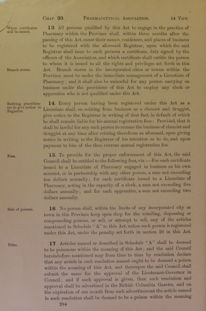 ATien will be certificates issued. Branch stores. 13. All persons qualified liy this Act to engage in the practice of Pharmacy within the Province shall, within three months after the passing of this Act, cause their names, residences, and places of business to be registered with the aforesaid Registrar, upon which the said Registrar shall issue to such persons a certificate, duly signed by the officers of the Association, and which certificate shall entitle the person to whom it is issued to all the rights and privileges set forth in this Act. Branch stores in the incorporated cities or towns within the Province must be under the immediate management of a Licentiate of Pharmacy; and it shall also be unlawful for any person carrying on busineas under the provisions of this Act to employ any clerk or apprentice who is not qualified under this Act. Retiring practition- 14. Every person having been registered under this Act as a R^^stfai\ Licentiate shall, on retiring from business as a chemist and druggist, give notice to the Registrar in writing of that fact, in default of which he shall remain liable for his annual registration fees: Provided, that it shall be lawful for any such person to resume the business of chemist and druggist at any time after retiring therefrom as aforesaid, upon giving notice in writing to the Registrar of his intention so to do, and upon payment to him of the then current annual registration fee. Fees. 15. To provide for the projicr enforcement of this A(;t, the said Council shall be entitled to the following fees, viz.:—For each certificate issued to a Licentiate of Pharmacy engaged in business on his own account, or in partnei'ship with any other penson, a sum not exceeding ten dollars annually; for each certificate issued to a Licentiate of Pharmacy, acting in the capacity of a clerk, a sum not exceeding five dollars annually; and for each apprentice, a sum not exceeding two dollars annually. Sale of poisons. 16. No person shall, within the limits of any incorporated city or town in this Province keep open shop for the retailing, dispensing or compounding poisons, or sell, or attempt to sell, any of the articles mentioned in Schedule “ A” to this Act, unless such person is registered under this Act, under the penalty set forth in section 20 in this Act. ‘ 17. Articles named or described in Schedule “A” shall be deemed to be poisonous within the meaning of this Act; and the said Council hereinbefore mentioned may from time to time by resolution declare that any article in such resolution named ought to be deemed a poison within the meaning of this Act, and thereupon the said Council shall submit the same for the approval of the Lieutenant-Governor in Council; and if such approval is given, then such rasolution and approval shall be adv'ertised in the British Columbia Gazette, and on the expiration of one month from such advertisement the article named in such resolution shall be deemed to be a poison within the meaning