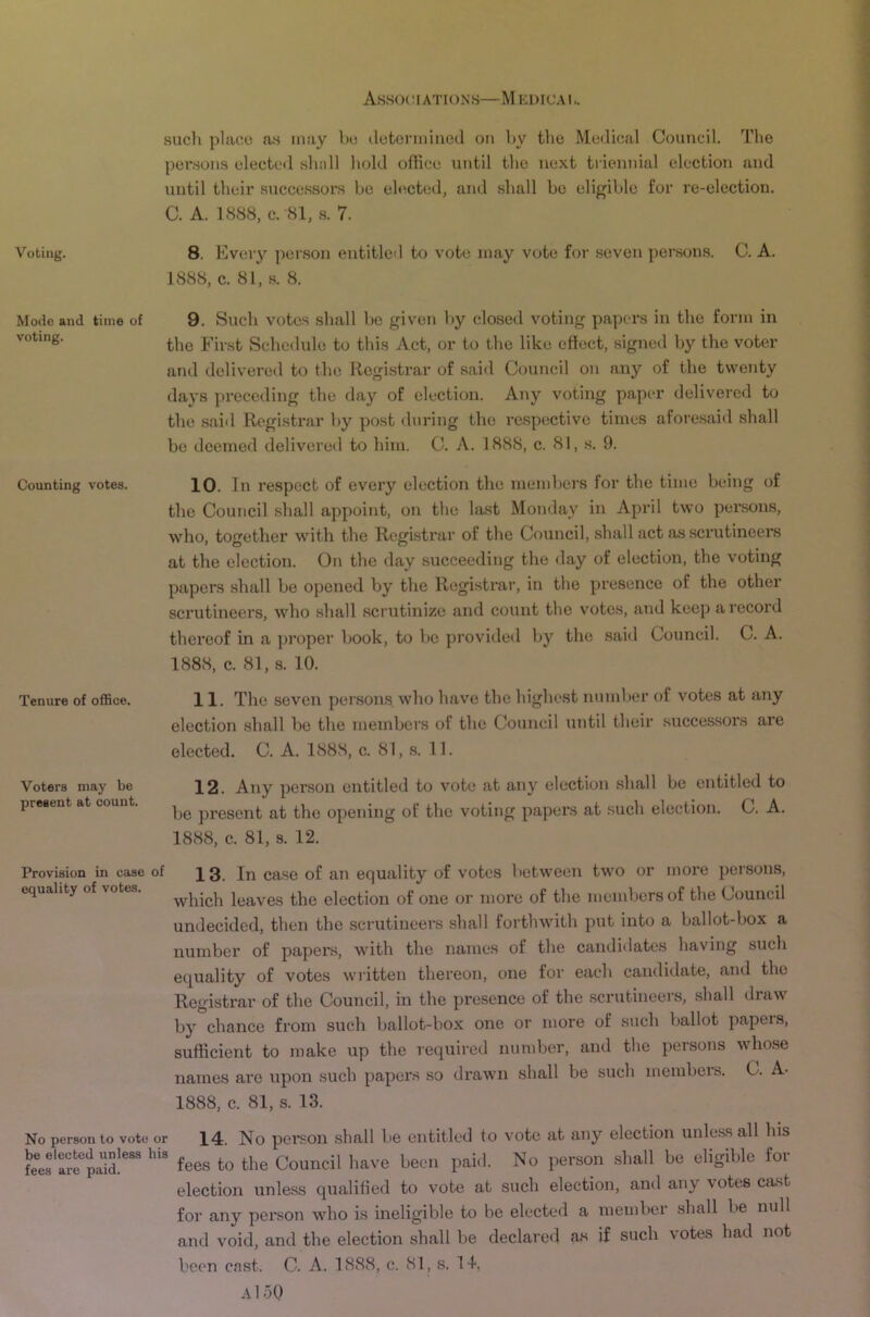 such place as may he hetoniiiued on by the Metlical Council. The pensons elected shell hold office until the next triennial election and until their .successors be elected, and shall be eligible for re-election. C. A. 1888, C. -81, .s. 7. Voting. 8. Every person entitletl to vote may vote for seven per.sons. C. A. 1888, c. 81, s. 8. Mode and time of 9. Such votcs shall be given by closed voting papers in the form in the First Schedule to this Act, or to the like effect, signed by the voter and delivered to the Registrar of sai<l Council on any of the twenty days preceding the day of election. Any voting paper delivered to the said Registrar by post during the respective times aforesaid shall be deemed delivered to him. C. A. 1888, c. 81, s. 9. Counting votes. Tenure of ofiSce. Voters may be present at count. 10. In respect of every election the members for the time being of the Council shall appoint, on the hist Monday in April two persons, who, together with the Registrar of the Council, shall act as .scrutineers at the election. On the day succeeding the day of election, the voting papers .shall be opened by the Registrar, in the presence of the other scrutineers, who shall scrutinize and count the votes, and keep a record thereof in a proper l)Ook, to be provided by the said Council. C. A. 1888, c. 81, .s. 10. 11. The seven persons who have the highest number of votes at any election shall be the members of the Council until their successors are elected. C. A. 1888, c. 81, .s. 11. 12. Any per.son entitled to vote at any election shall be entitled to be present at the opening of the voting papers at such election. C. A. 1888, c. 81, s. 12. Provision in case of Case of an equality of votes between two or more persons, equality of votes. leaves the election of one or more of the members of the Council undecided, then the scrutineers shall forthwith put into a ballot-box a number of papers, with the names of the candidates having such equality of votes written thereon, one for each candidate, and the Registrar of the Council, in the presence of the .scrutineers, shall draw by chance from such ballot-box one or more of such ballot papeis, sufficient to make up the required number, and the persons whose names arc upon such papers so drawn shall be such members. G. A- 1888, c. 81, s. 13. No person to vote or 14. No person shall be entitled to vote at any election unless all his fees'ar^iaif fees to the Council have been pai<l. No person shall be eligible for election unless qtialified to vote at such election, and any votes cast for any person who is ineligible to be elected a member shall be null and void, and the election shall be declared a*s if such votes had not been cast. C. A. 1888, c. 81, s. 14,