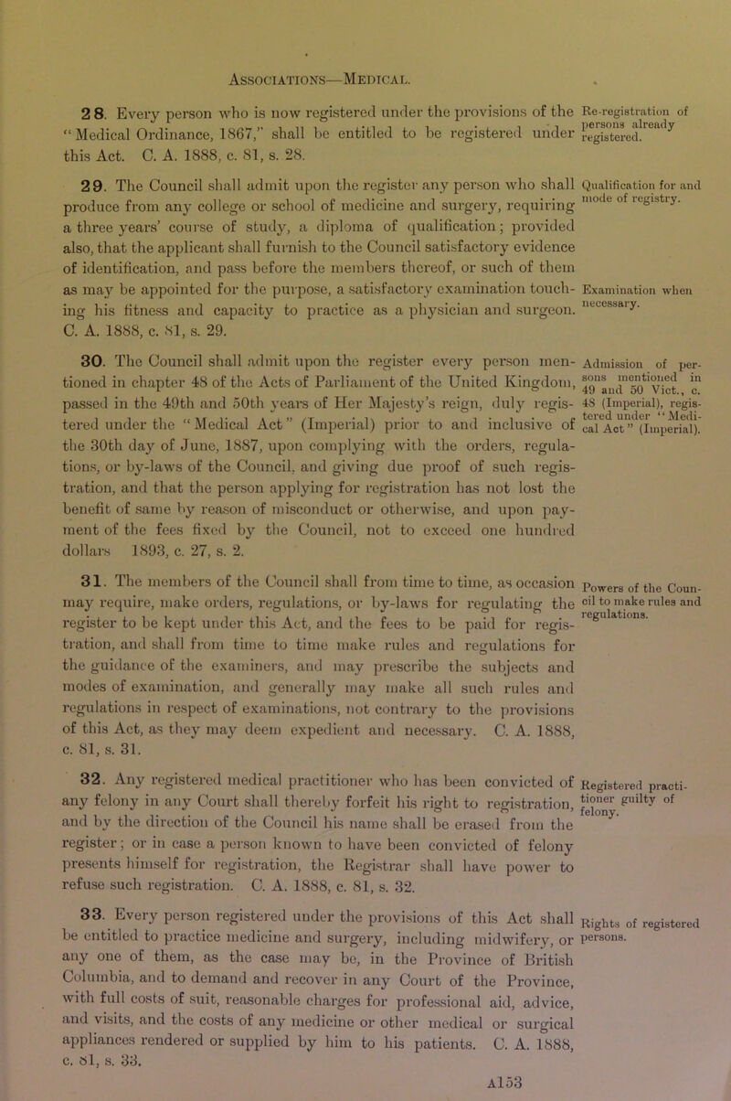 2 8. Eveiy person Avho is now registered under the provisions of the “ Medical Ordinance, 1867,” shall be entitled to he registered under this Act. C. A. 1888, c. 81, s. 28. 29. The Council shall admit upon the register any person who .shall produce from any college or school of medicine and surgery, requiring a three years’ course of study, a diploma of qualification; provided also, that the applicant shall furnish to the Council satisfactory evidence of identification, and pass before the members thereof, or such of them as may be appointed for the purpose, a .satisfactory examination touch- ing: his fitness and capacity to practice as a physician and surgeon. C. A. 1888, c. 81, s. 29. 30. The Council shall admit upon the register every person men- tioned in chapter 48 of the Acts of Parliament of the United Kingdom, passed in the 49th and 50th years of Her Majesty’s reign, duly regis- tered under the “ Medical Act ” (Imperial) prior to and inclusive of the 30th day of June, 1887, upon complying with the orders, regula- tions, or by-laws of the Council, and giving due proof of such regis- tration, and that the person applying for registration has not lost the benefit of same by reason of misconduct or otherwise, and upon pay- ment of the fees fixed by the Council, not to exceed one hundred dollars 1893, c. 27, s. 2. 31. The members of the Council .shall from time to time, as occasion may require, make orders, regulation,s, or by-laws for regulating the register to be kept under this Act, and the fees to be paid for regis- tration, and shall from time to time make rules and regulations for the guidance of the examiners, and may prescribe the subjects and modes of examination, and generally may make all such rules and regulations in respect of examinations, not contrary to the provisions of this Act, as they may deem expedient and necessary. C. A. 1888, c. 81, s. 31. 32. Any registered medical practitioner who has been convicted of any felony in any Court shall thereby forfeit his right to registration, and by the direction of the Council his name shall be erased from the register; or in case a per.son known to have been convicted of felony presents himself for registration, the Registrar shall have power to refuse such registration. C. A. 1888, c. 81, s. 32. 33. Every person registered under the provisions of this Act shall be entitled to practice medicine and surgery, including midwifery, or any one of them, as the case may be, in the Province of Bidtish Columbia, and to demand and recover in any Court of the Province, with full costs of suit, reasonable charges for professional aid, advice, and visits, and the costs of any medicine or other medical or surgical appliances rendered or supplied by him to his patients. C. A. 1888, c. Si, s. 33. Re-registration of persons already registered. Qualification for and mode of registry. Examination when necessary. Admission of per- sons mentioned in 49 and 50 Viet., c. 4S (Imperial), regis- tered under “Medi- cal Act ” (Imperial). Powers of the Coun- cil to make rules and regulations. Registered practi- tioner guilty of felony. Rights of registered persons.