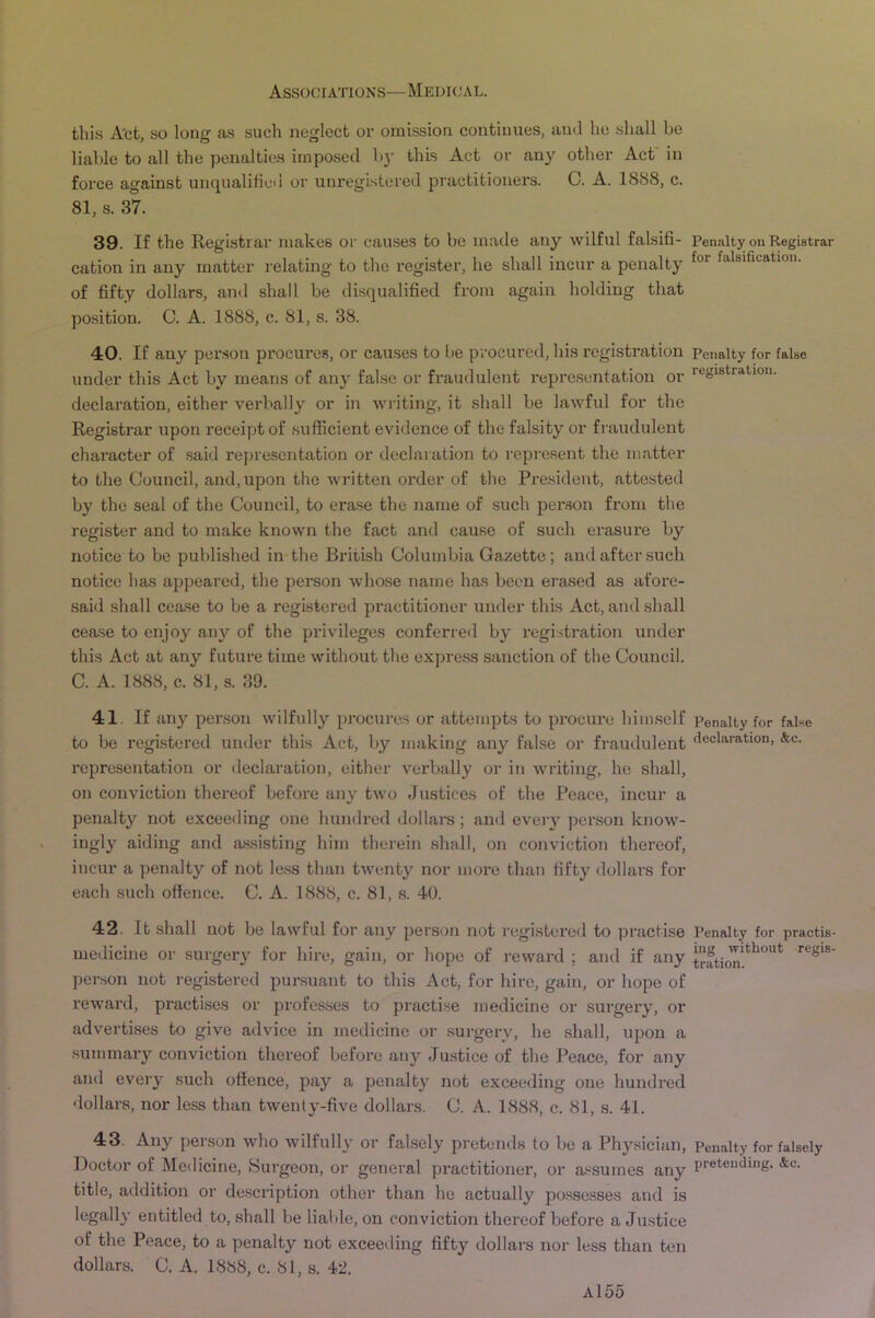 this Act, so long as such neglect or omission continues, and he shall be liable to all the penalties imposed b}- this Act or any other Act in force against unqualified or unregistered practitioners. C. A. 1888, c. 81, s. 37. 39. If the Registrar makes or cairses to be made any wilful falsifi- cation in any matter relating to the register, he shall incur a penalty of fifty dollars, and shall be disqualified from again holding that position. C. A. 1888, c. 81, s. 38. 40. If any per.son procures, or causes to be procured, his registration under this Act by means of any false or fraudulent representation or declaration, either verbally or in wilting, it shall be lawful for the Registrar upon receipt of sufficient evidence of the falsity or fraudulent character of said representation or declaration to represent the matter to the Council, and, upon the written order of the Pre.sident, atto.sted by the seal of the Council, to erase the name of such person from the register and to make known the fact and cause of such erasure by notice to be published in-the British Columbia Gazette; and after such notice has appeared, the person whose name has been erased as afore- said .shall cease to be a registered practitioner under this Act, and .shall cease to enjoy any of the privileges conferred by registration under this Act at any future time without the express sanction of the Council. C. A. 1888, c. 81, s. 39. 41. If any person wilfully procures or attempts to prociu*e himself to be registered under this Act, by making any false or fi-audulent representation or declaration, either verbally or in writing, he shall, on conviction thereof before any two Justices of the Peace, incur a penalty not exceeding one hundred dollars; and eveiy person know- ingly aiding and assisting him therein shall, on conviction thereof, incur a penalty of not less than twenty nor more than fifty dollars for each such offence. C. A. 1888, c. 81, s. 40. 42. It .shall not be lawful for any person not registered to practise medicine or surgery for hire, gain, or hope of reward ; and if any person not registered pursuant to this Act, for hire, gain, or hope of reward, practises or profes.ses to practise medicine or surgery, or advertises to give advice in medicine or surgery, he shall, upon a summary conviction thereof before any Ju.stice of the Peace, for any and every such offence, pay a penalty not exceeding one hundred dollars, nor less than twenty-five dollars. C. A. 1888, c. 81, s. 41. 43. Any person who wilfully or falsely pretends to be a Physician, Doctor of Medicine, Hurgeon, or general practitioner, or a'^sumes any title, addition or description other than he actually possesses and is legally entitled to, shall be liable, on conviction thereof before a Justice of the Peace, to a penalty not exceeding fifty dollars nor less than ten dollars. C. A, 1888, c. 81, s. 42. Penalty on Registrar for falsification. Penalty for false registration. Penalty for false declaration, &c. Penalty for practis- ing without regis- tration. Penalty for falsely pretending. &c.