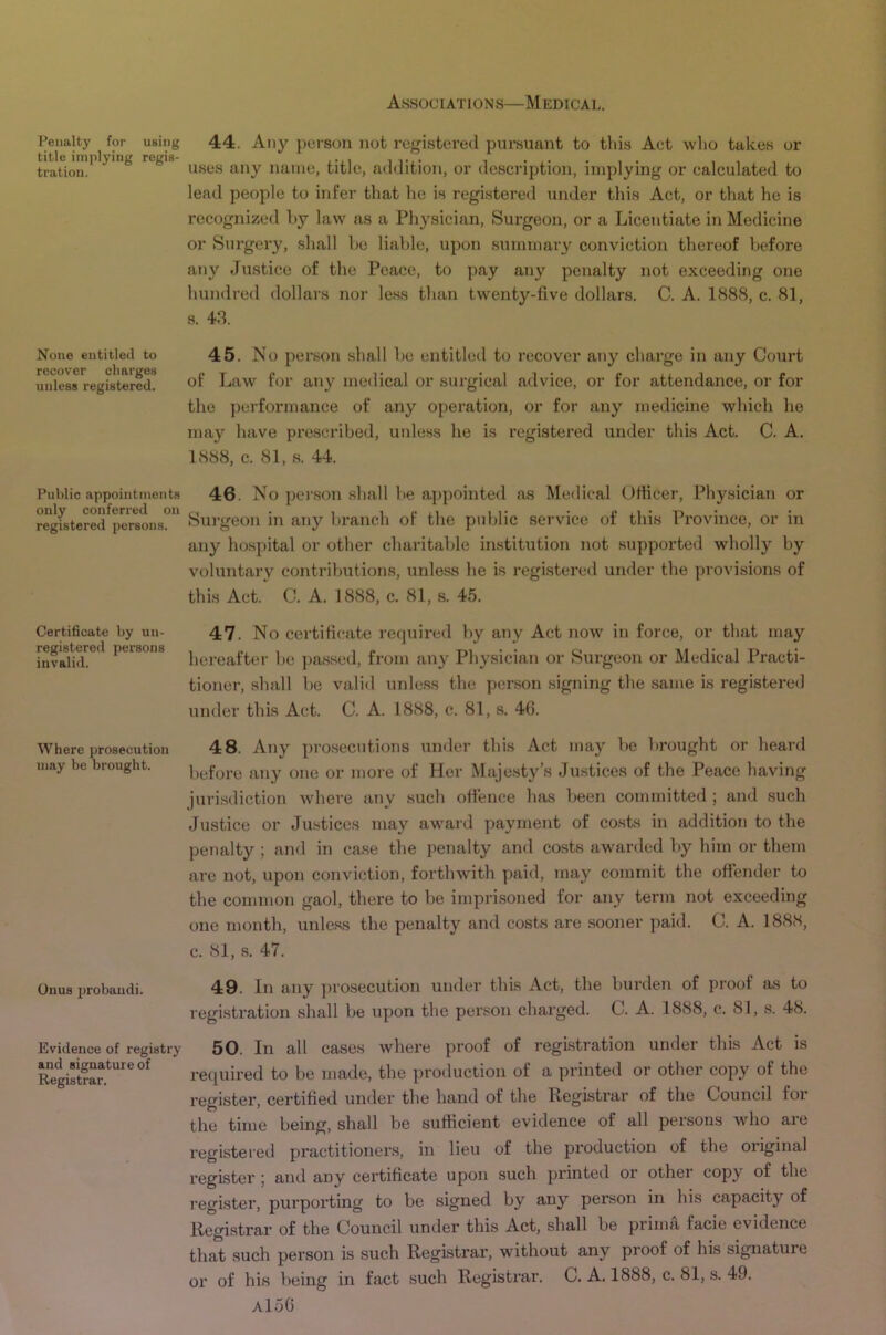 Penalty for using title implying regis- tration. None entitled to recover charges unless registered. Public appointments only conferred on registered persons. Certificate by un- registered persons invalid. Where prosecution may be brought. Onus probandi. Evidence of registi'y and signature of Registrar. 44. Any person not registered pursuant to this Act wlio takes or uses any name, title, addition, or description, implying or calculated to lead people to infer that he is registered under this Act, or that he is recognized by law as a Physician, Surgeon, or a Licentiate in Medicine or Surgery, shall be liable, upon summary conviction thereof before any Justice of the Peace, to pay any penalty not exceeding one hundred dollars nor less than twenty-five dollars. C. A. 1888, c. 81, s. 43. 45. No person .shall be entitled to recover any charge in any Court of Law for any medical or surgical advice, or for attendance, or for the performance of any operation, or for any medicine which he may have prescribed, unless he is registered under this Act. C. A. 1888, c. 81, s. 44. 46. No person shall be appointed as Medical Officer, Physician or Surgeon in any branch of the public service of this Province, or in any hospital or other charitable in-stitution not supported wholly by voluntary contributions, unless he is registered under the provisions of this Act. C. A. 1888, c. 81, s. 45. 47. No certificate recpiired by any Act now in force, or that may hei-eafter be passed, from any Pliysician or Surgeon or Medical Practi- tioner, shall be valid unless the person signing the same is registered under this Act. C. A. 1888, c. 81, s. 40. 48. Any prosecutions under this Act may be brought or heard before any one or more of Her Majesty’s Justices of the Peace having jurisdiction where any such offence has been committed ; and such Justice or Ju.sticcs may award payment of costs in addition to the penalty ; and in case the penalty and costs awarded by him or them are not, upon conviction, forthwith paid, may commit the offender to the common gaol, there to be imprisoned for any term not exceeding one month, unless the penalty and costs are sooner paid. C. A. 1888, c. 81, s. 47. 49. In any j)rosecution under this Act, the burden of proof as to registration shall be upon the person charged. C. A. 1888, c. 81, s. 48. 50. In all cases where proof of registration under this Act is re([uired to be made, the production of a printed or other copy of the register, certified under the hand of the Registrar of the Council for the time being, shall be sufficient evidence of all persons who are registered practitioners, in lieu of the production of the original register ; and any certificate upon such printed or other copy of the register, purporting to be signed by any person in his capacity of Registrar of the Council under this Act, shall be prima facie evidence that such person is such Registrar, without any proof of his signature or of his being in fact such Registrar. C. A. 1888, c. 81, s. 49. aIoG