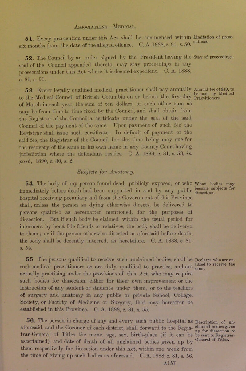 51. Every prosecution under this Act shall be commenced within Limitadon of prose- six months from the date of the alleged offence. C. A. 1888, c. 81, s. 50. ° 52. The Council by an order signed by the President having the Stay of proceedings, seal of the Council appended thereto, may stay proceedings in any prosecutions under this Act where it is deemed expedient. C. A. 1888, c. 81, s. 51. 53 Every legally qualified medical practitioner sliall pay annually Annual feeof$i0, to , ‘ ^ . 1 1 1 • 1 !• j. 1 be paid by Medical to the Medical Council of British Columbia on or beiore the hist day practitioners. of March in each }'ear, the sum of ten dollars, or such other sum as may be from time to time fixed by the Council, and shall obtain from the Regi.st)'ar of the Council a certificate under the seal of the said Council of the payment of the same. Upon payment of such foe the Registrar shall issue such certificate. In default of payment of the said fee, the Registrar of the Council for the time Being may sue for the recovery of the same in his own name in any County Court having jurisdiction where the defendant resides. C A. 1888, c. 81, s. 53, in part; 1890, c. 30, s. 2. Subjects for Anatomy. 54. The body of any person found dead, publicly exposed, or who What bodies may immediately before death had been supported in and by any public dUsTct1om'^^^°*^^ hospital receiving pecuniary aid from the Government of this Province shall, unless the person so dying otherwise directs, be delivered to persons qualified as hereinafter mentioned, for the purposes of dissection. But if such body be claimed within the usual period for interment by bomi fide friends or relatives, the body shall be delivered to them ; or if the person otherwise directed as aforesaid before death, the body shall be decently interred, as heretofore. C. A. 1888, c. 81> 8. 54. 55. The pei’sons qualified to receive such unclaimed bodies, shall be Declares who are en- such medical practitioners as are duly qualified to practise, and are receive the actually pi*actising under the provisions of this Act, who may require such bodies for dissection, either for their own improvement or the instruction of any student or students under them, or to the teachers of surgery and anatomy in any public or pxdvate School, College, Society, or Faculty of Medicine or Surgery, that may hereafter be established in this Province. C. A. 1888, c. 81, s. 55. 56. The person in charge of any and every such public hospital as Description of un- aforesaid, and the Coroner of each district, shall forward to the Regis- claimed bodies given ” up for dissection to trar-General ot litles the name, age, sex, birth-place (if it can be be sent to Registrar- ascertained), and date of death of all unclaimed bodies given up by Titles, them respectively for dissection under this Act, within one week from the time of giving up such bodies as aforesaid. C. A. 1888, c. 81, s. 56.