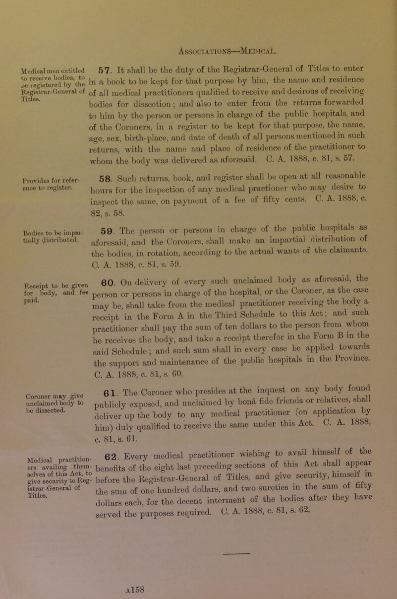 Medical men entitled 57. It shall be the duty of the Registrar-General of Titles to enter iJ^SlterSrtlS in a book to be kept for that purpo.se by him, the name and resi(lence Registrar-General of q£ q]\ medical ])ractitioiiers qualified to receive and desirous of receiving bodies for dissection ; and also to enter from the returns forwarded to him by the person or persons in charge of the public hospitals, and of the Coroners, in a register to be kept for that purpose, the name, age, sex, birth-place, and date of death of all persons mentioned in such returns, with the name and place of residence of the practitioner to whom the body was delivered as aforesaid. C. A. 1888, c. 81, s. 57. Provides for refer- ence to register. 58. Such returns, book, and register shall be open at all reasonable hours for the in.spection of any medical practioner who may desire to inspect the same, on payment of a fee of fifty cents. C. A. 1888, c. 82, s. 68. Bodies to be iinpar- 59. The person or persons in charge of the public hospitals as tially aistributed. aforesaid, and the Coroners, shall make an impartial distribution of the bodies, in rotation, according to the actual wants of the claimants. C. A. 1888, c. 81, s. 59. Receipt to be given 60. On delivery of every such unclaimed body as aforesaid, the for body, and fee pei-gon or persons in charge of the hospital, or the Coroner, as the case may be, shall take from the medical practitioner receiving the body a receipt in the Form A in the Third Schedule to this Act; and such practitioner shall pay the sum of ten dollars to the person from whom he receives the body, and take a receipt therefor in the I orm B in the said Schedule; ami such sum shall in every case be applied towards the support and maintenance of the public hospitals in the Province. C. A. 1888, c. 81, s. GO. oner ma ive 61. The Coroiier who prc.sides at the inquest on any body found unclaimed b«dy to publicly exposed, and unclaimed by bona fide friends or relatives, shall be dissected. practitioner (on application by him) duly qualified to receive the same under this Act. C. A. 1888, c. 81, s. 61. xt r 1 pHHnn- 62. Eveiw mcdical practitioner wishing to avail himself of the era availing them- ijcnefits of the eight last preceding sections of this Act shall appeal SlrselSjt^oK^^ Of Titles, and give security, himself m istrar-General of hundred dollars, and two sureties in the sum ot t y dollars each, for the decent interment of the bodies after they have served the purposes required. C. A. 1888, c. 81, s. 62.