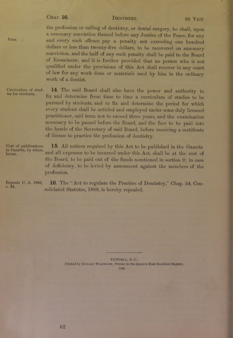 58 Vict Pena Curriculum of stud- ies for students. Cost of publications in Cazette, by whom borne. Repeals C. A. 1888, c. 34. the profession or calling of dentistry, or dental surgery, he shall, upon a summary conviction thereof before any Justice of the Peace, for any and every such offence pay a penalty not exceeding one hundred dollars or less than twenty-five dollai's, to he recovered on summary conviction, and the half of any such penalty shall be paid to the Board oi Examiners; and it is further provided that no person who is not qualified under the provisions of this Act shall recover in any court ol law for any work done or materials used by him in the ordinary work of a dentist. 14 The said Board shall also have the power and authority to fix and determine from time to time a curriculum of studies to be pursued by students, and to fix and determine the period for which every student shall be articled and employed under some duly licensed practitioner, said term not to exceed three years, and the examination necessary to be passed before the Board, and the fees to be paid into the hands of the Secretary of said Board, before receiving a certificate of license to practice the px-ofession of dentistry. 15. All notices required by this Act to be published in the Gazette and all expenses to be incurred under this Act, shall be at the cost of the Board, to be paid out of the funds mentioned in section 9; in case of deficiency, to be levied by assessment against the members of the profession. 16. The “Act to regulate the Practice of Dentistry,” Chap. 84, Con- solidated Statutes, 1888, is hereby repealed. VICTORIA, B. C.: Printed by Richard WoIiFKKurk, Printer to theQuocn’s Most Excellent Majesty. 1S95.