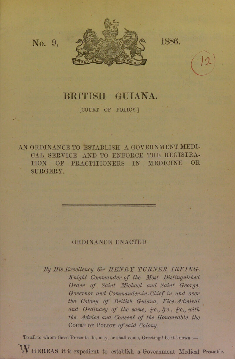 BRITISH GUIANA. [COURT OF POLICY.] AN ORDINANCE TO ESTABLISH A GOVERNMENT MEDI- CAL SERVICE AND TO ENEORCE THE REGISTRA- TION OF PRACTITIONERS IN MEDICINE OR SURGERY. ORDINANCE ENACTED I By Eis Excellency Sir EENBY TURNER IRVING, Knight Commander of the Most Distinguished Order of Saint Michael and Saint George, Governor and Commander-in- Chief in and over the Colony of British Guiana, Vice-Admiral and Ordinary of the same, 8fC., ^c., ^c., with the Advice and Consent of the Eonourable the Court of Policy of said Colony. To all to whom these Presents do, may, or shall come. Greeting ! be it known:— HEREAS it is expedient to establish a Government Medical Preamble.