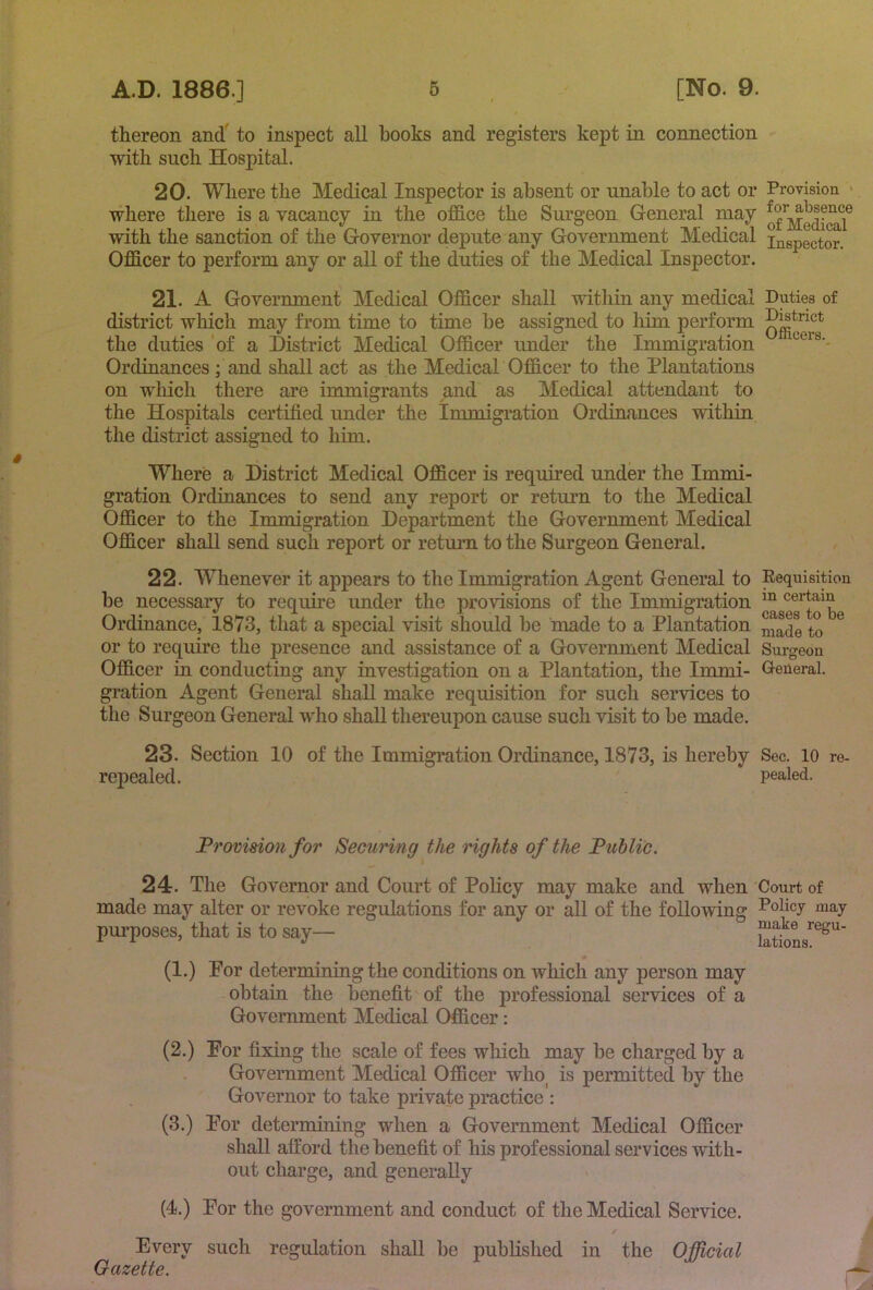 thereon and' to inspect all books and registers kept in connection with such Hospital. 20. Where the Medical Inspector is absent or unable to act or Provision > where there is a vacancy in the ofB.ce the Surgeon General may with the sanction of the Governor depute any Government Medical inspector. OflBcer to perform any or all of the duties of the Medical Inspector. 21. A Government Medical OfiBcer shall within any medical Duties of district which may from time to time be assigned to him perform the duties 'of a District Medical Officer under the Immigration Ordinances ; and shall act as the Medicah Officer to the Plantations on wliich there are immigrants and as Medical attendant to the Hospitals certified under the Immigration Ordinances within the district assigned to him. Where a District Medical Officer is required under the Immi- gration Ordinances to send any report or return to the Medical Officer to the Immigration Department the Government Medical Officer shall send such report or retmai to the Surgeon General. 22. Whenever it appears to the Immigration Agent General to Requisition be necessary to require under the provisions of the Immigration cei-tam Ordinance, 1873, that a special visit should be made to a Plantation ® or to require the presence and assistance of a Government Medical Surgeon Officer in conducting any investigation on a Plantation, the Immi- General, gration Agent General shall make requisition for such services to the Surgeon General who shall thereupon cause such visit to be made. 23. Section 10 of the Immigration Ordinance, 1873, is hereby Sec. 10 re- repealed. pealed. Provision for Securing the rights of the Public. 24. The Governor and Court of Policy may make and when Court of made may alter or revoke regulations for any or all of the following Policy may purposes, that is to say— (1.) Por determining the conditions on which any person may obtain the benefit of the professional services of a Government Medical Officer: (2.) For fixing the scale of fees which may be charged by a Government Medical Officer who^ is permitted by the Governor to take private practice': (3.) For determining when a Government Medical Officer shall afford the benefit of his professional services with- out charge, and generally (4.) For the government and conduct of the Medical Service. Every such regulation shall be published in the Official Gazette. r