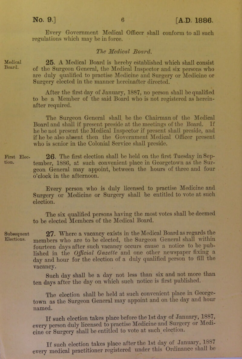 Medical Board. First Elec- tion. Subsequent Elections. No. 9.] 6 [A.D, 1886. I Every Government Medical Officer shall conform to all such regulations which may he in force. The Medical Board. 25. A Medical Board is hereby established which shall consist of the Surgeon General, the Medical Inspector and .six persons who are duly qualified to practise M(;dicine and Surgery or Medicine or Surgery elected in the manner liereinafter directed. After the first day of January, 1887, no person shall be qualified to be a Member of the said Board who is not registered as herein- after required. The Surgeon General shall, be the Chairman of the Medical Board and shall if present preside at tlie meetings of the Board. If he be not present the Medical Inspector if present shall preside, and if he be also absent then the Government Medical Offi.cer present who is senior in the Colonial Service shall preside. 26. The first election shall be held on the first Tuesday in Sep- tember, 1886, at such convenient place in Georgetown as the Sur- geon General may appoint, between the hours of three and four o’clock in the afternoon. Every person who is duly licensed to practise Medicine and Surgery or Medicine or Surgery shall be entitled to vote at such election. The six qualified persons having the most votes shall be deemed to be elected Members of the Medical Board. 27. Where a vacancy exists in the Medical Board as regards the members who are to be elected, the Surgeon General shall within fourteen days after such vacancy occurs cause a notice to be pub- lished in the Official Gazette and one other newspaper fixing a day and hour for the election of a duly qualified person to fill the vacancy. Such day shall be a day not less than six and not more than ten days after the day on which such notice is first published. The election shall be held at such convenient place in George- town as the Sui’geon General may appoint and on the day and hour named. If such election takes place before the 1st day of January, 1887, every person duly licensed to practise Medicine and Surgery or Medi- cine or Surgery shall be entitled to vote at such_ election. If such election takes place after the 1st day of January, 1887 every medical practitioner registered under this Ordinance shall be