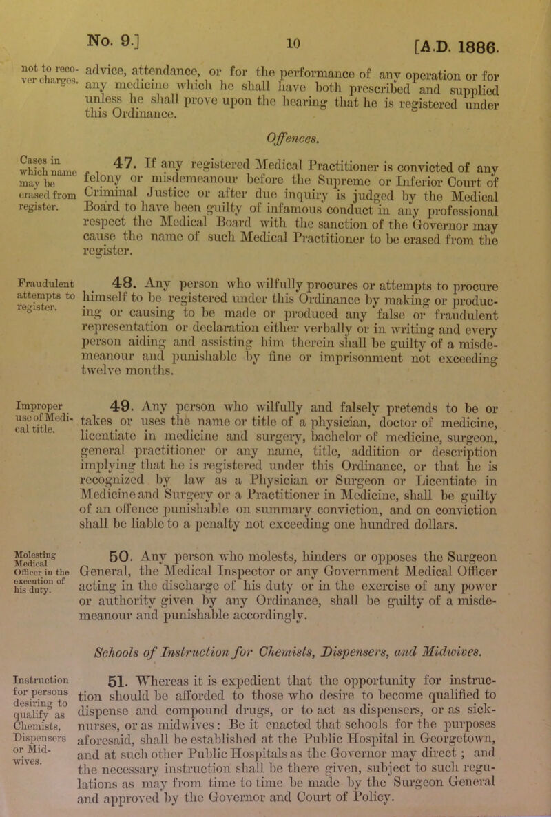 not to reco- ver charges. aclvicG, attondanco, or for the performance of any operation or for any medicine wliicli lie shall liavo ])otli prescribed and supplied unle^ he sliaU prove upon the hearing tliat he is registered under this Ordinance. Offences. ShLamG “J' registered Medical Practitioner is convicted of any may be lelony Or misdemeanour before the Sujn’eme or Inferior Court of erased from Criminal Justice or after due inquiry is judged by the Medical register. Board to have been guilty of infamous conduct in any professional respect the Medical Board with the sanction of the Governor may cause the name of such Medical Practitioner to bo erased from tlie register. Fraudulent ^ 48, Any person who wilfully procures or attempts to procure attempts to himself to be registered under this Ordinance by making or produc- regis er. pi.^q^ced any false or fraudulent representation or declaration either verbally or in writing and every person aiding and_ assisting him therein shall be guilty of a misde- meanour and punishable liy line or imprisonment not exceeding twelve montlis. Improper 49. Any person who wilfully and falsely pretends to be or caftitle or title of a physician/ doctor of medicine, ca 1 e. licentiate in medicine and surgery, bachelor of medicine, surgeon, general practitioner or any name, title, addition or description implying tliat he is registered under this Ordinance, or that ho is recognized by law as a Pliysician or Surgeon or Licentiate in Medicine and Surgery or a Practitioner in Medicine, shall be guilty of an offence punishable on summary conviction, and on conviction shall be liable to a penalty not exceeding one hundred dollars. 50. Any person who molests, hinders or opposes the Surgeon Officer in the General, the Medical Inspector or any Government Medical Officer i,is acting in the discharge of his duty or in the exercise of any power or authority given by any Ordinance, shall be guilty of a misde- meanour and punishable accordingly. Schools of Instruction for Chemists, Dispensers, and Midwives. Instruction for persons desiring to qualify as Chemists, Dispensers or Mid- wives. 51. Whereas it is expedient that the opportunity for instruc- tion should be afforded to those who desire to become qualified to dispense and compound drugs, or to act as dispensers, or as sick- niirses, or as midwives: Be it enacted that schools for the purposes aforesaid, shall be established at the Public Hospital in Georgetovm, and at such other Public Hospitals as the Governor may direct; and the necessary instruction shall be there given, subject to such regu- lations as may from time to time be made by the Surgeon General and approved by the Governor and Court of Policy.