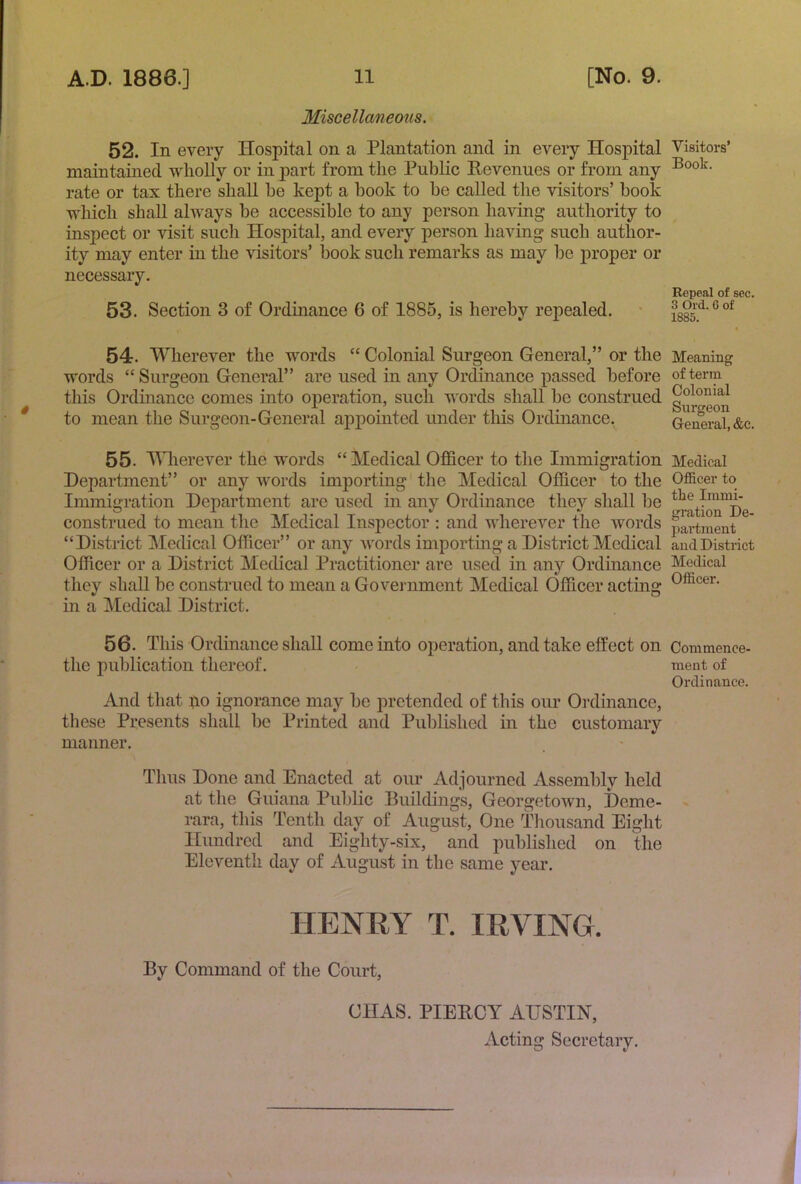 Miscellaneous. 52. In every Hospital on a Plantation and in every Hospital maintained wholly or in part from the Public Eevenues or from any rate or tax there shall he kept a hook to he called the visitors’ hook which shall always he accessible to any person having authority to inspect or visit such Hospital, and every person having such author- ity may enter in the visitors’ hook such remarks as may he proper or necessary. 53. Section 3 of Ordinance 6 of 1885, is hereby repealed. 54. Wherever the words “ Colonial Surgeon General,” or the words “ Surgeon General” are used in any Ordinance passed before this Ordinance comes into operation, such words shall he construed to mean the Surgeon-General appointed under this Ordinance. 55. THierever the words “ Medical Officer to the Immigration Department” or any words importing the Medical Officer to the Immigration Department are used in any Ordinance they shall be construed to mean the Medical Inspector ; and wherever the words “District Medical Officer” or any words importmg a District Medical Officer or a District Medical Practitioner are used in any Ordinance they shall be construed to mean a Government Medical Officer actmg in a Medical District. 56. This Ordinance shall come into operation, and take effect on the publication thereof. And that ^lo ignorance may be pretended of this our Ordinance, these Presents shall be Printed and Published in the customary manner. Tims Done and Enacted at our Adjourned Assembly held at the Guiana Public Buildings, Georgetown, Deme- rara, this Tenth day of August, One Tliousand Eight Hundred and Eighty-six, and published on the Eleventh day of August in the same year. HENRY T. IRVING. By Command of the Court, CHAS. PIEBCY AUSTIN, Acting Secretary. Visitors’ Book. Repeal of sec. 3 Old. G of 1885. Meaning of term Colonial Surgeon General, &e. Medical Officer to the Immi- gration De- partment and District Medical Officer. Commence- ment of Ordinance.