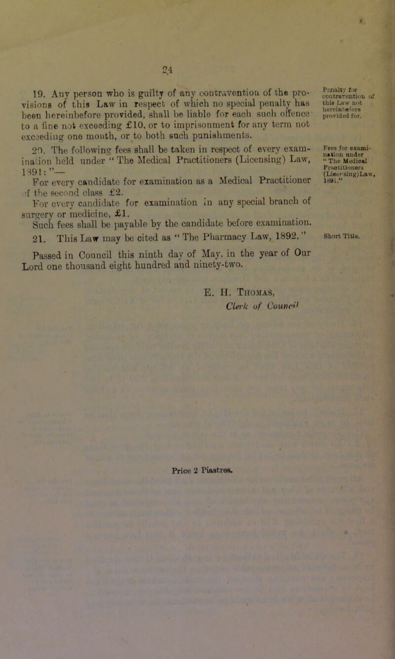 19. Any person who is guilty of any contravention of the pro- visions of this Law in respect of which no special penalty has been hereinbefore provided, shall be liable for each such offence to a fine not exceeding £10, or to imprisonment for any term not exceeding one mouth, or to both such punishments. 20. The following fees shall be taken in respect of every exam- ination held under “ The Medical Practitioners (Licensing) Law, 1S91: For every candidate for examination as a Medical Practitioner 'f the second class £2. For every candidate for examination In any special branch of surgery or medicine, £1. Such fees shall be payable by the candidate before examination. 21. This Law may be cited as “ The Pharmacy Law, 1892. ” Passed in Council this ninth day of May, in the year of Our Lord one thousand eight hundred and ninety-two. E. H. TiroMAS, CLei-U of Council Pcjialty for contrarcntiou of thU Law not herainliefore provided for. Fees for exami- uatlon under *• The Medical Pnioiitionors (Lteersing)Lau, ld9l.” Short TiUe.