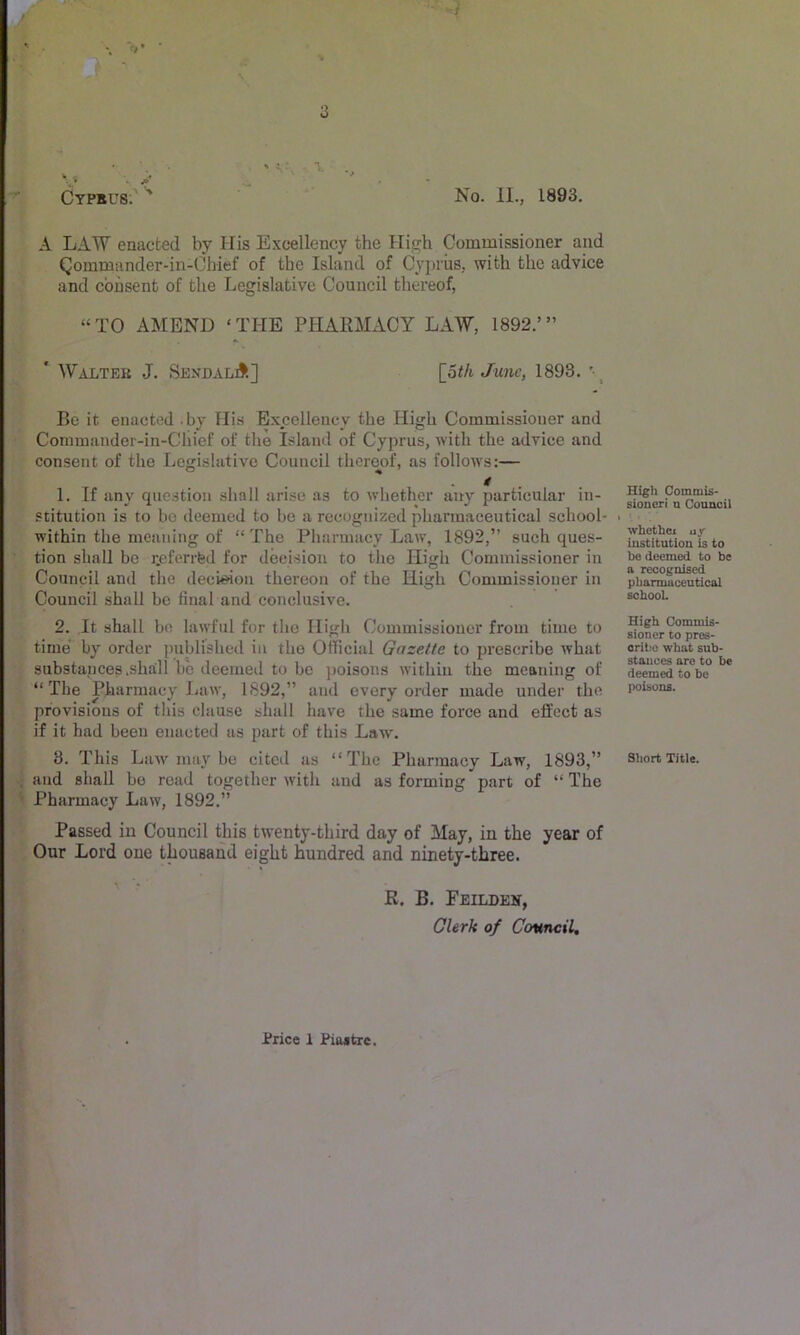 Cyprus; No. II., 1893. A LAW enacted by His Excellency the High Commissioner and Qommander-in-Chief of the Island of Cyprus, with the advice and consent of the Legislative Council thereof, “TO AMEND ‘THE PHARMACY LAW, 1892.’” Walter J. SendalA] [_6th June, 1893. Be it enacted .by His Excellency the High Commissioner and Commander-in-Chief of the Island of Cyprus, with the advice and consent of the Legislative Council thereof, as follows:— t 1. If any question shall arise as to whether any particular in- stitution is to be deemed to bo a recognized pharmaceutical school- within the meaning of “ The Pharmacy Law, 1892,” such ques- tion shall be rjeferrfed for decision to the High Commissioner in Council and the decision thereon of the High Commissioner in Council shall be final and conclusive. 2. It shall be lawful for the High Commissioner from time to time' by order published in the Official Gazette to prescribe what substances .shall! be deemed to bo jioisons within the meaning of “The Pharmacy Law, 1892,” and every order made under the provisions of this clause shall have the same force and effect as if it had been enacted us part of this Law'. 3. This Law' may be citeil us “The Pharmacy Law, 1893,” and shall bo read together with and as forming part of “ The Pharmacy Law, 1892.” Passed in Council this twenty-third day of May, in the year of Our Lord one thousand eight hundred and ninety-three. R. B. Feilden, Clerk of Council, High Commis- sioner! n Council 1 • whethci uy iustitutlou is to be deemed to be a recognised pharmaceutical school. High Commis- sioner to pres- orilio what sub- stauues arc to be deemed to be poisons. Short Title.