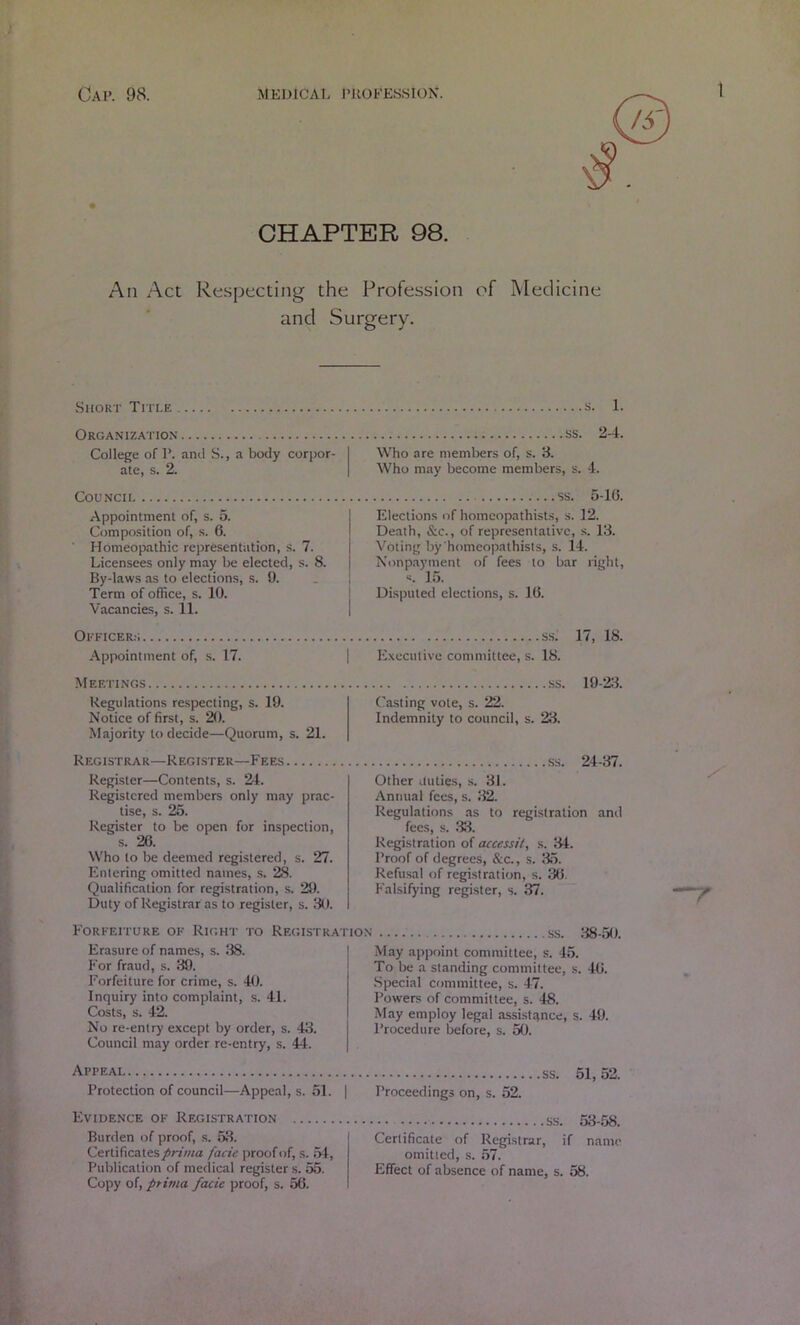 CHAPTER 98. An Act Re.specting the Profession of Medicine and Surgery. Short Title s. 1. Organizatio.x ss. 2-4. College of P. anil S., a body corpor- Who are members of, s. 3. ate, s. 2. Who may become members, s. 4. COUNCII Appointment of, s. 5. Composition of, s. 6. ■ Homeopathic representation, s. 7. Licensees only may be elected, s. 8. By-laws as to elections, s. 9. Term of office, s. 10. Vacancies, s. 11. ss. 5-10. Elections of homeopathists, s. 12. Death, &c., of representative, .s. 18. Voting by'homeopathists, s. l4. Nonpayment of fees to bar right, «. ]5. Disputed elections, s. 10. Okkicer:; Appointment of, s. 17. ss. 17, 18. E.xecutive committee, s. 18. Meetings Regulations re.specting, s. 19. Notice of first, s. 20. Majority to decide—Quorum, s. 21. Registrar—Register—Fees Register—Contents, s. 24. Registered members only may prac- tise, s. 25. Register to be open for inspection, s. 20. Who to be deemed registered, s. 27. Entering omitted names, s. 28. Qualification for registration, s. 29. Duty of Registrar as to register, s. 80. ss. 19-“2:i. Ca.sting vote, s. 22. Indemnity to council, s. 28. ss. 24-87. Other duties, s. 81. Annual fees, s. 82. Regulations .as to registration and fees, s. 38. Registration of accessil, s. 84. Proof of degrees, &c., s. 85. Refusal of registration, s. 30. Falsifying register, s. 37. Forfeiture of Right to Registration ss. 88-50 Erasure of names, s. 38. For fraud, s. 89. Forfeiture for crime, s. 40. Inquiry into complaint, s. 41. Costs, s. 42. No re-entry except by order, s. 48. Council may order re-entry, s. 44. May appoint committee, s. 45. To be a standing committee, s. 40. .Special committee, s. 47. Powers of committee, s. 48. May employ legal assistance, s. 49. Procedure before, s. 50. Appeal Protection of council—Appeal, s. 51. | Evidence of Registration Burden of proof, s. 58. I Certificates prima facie proof of, s. 54, Publication of medical register s. 55. Copy of, prima facie proof, s. 56. SS. 51,52. Proceedings on, s. 52. ss. 58-58. Certificate of Registrar, if name omitted, s. 57. Effect of absence of name, s. 58.