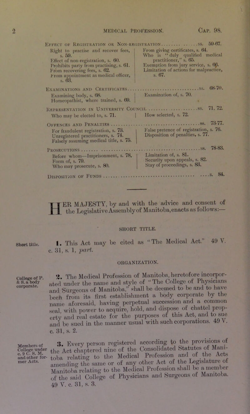 Kkkfxt ok Rkc.istkation or Non-rrc.istration ...ss. .50-67. Right to practise and recover fees, s. .50, Effect of non-registration, s. 60. Prohibits party from practising, s. 61. From recovering fees, s. 62. hrom a^^)ointmcnt as medical officer. From giving certificates, s. 64. Who is “ duly tiualified medical practitioner,” s. 0.5. ICxemption from jury serviee, s. 6p. Limitation of actions for malpractice, s. 67. Examination.s and Certikicatrs ss. 68-70. Examining body, s. 68. I ICxamination of, s. 70. Homeopathist, where trained, s. 60. j Representation in University Councii ss. 71.72. Who may be elected to, s. 71. j How selected, s. 72. Okkences and Penalties For fr.audulent registration, s. 78. Unregistered jrr.actitioners, s. 74. Falsely assuming medical title, s. 75. Prosecutions Before whom—Imprisonment, s. 78. p’orm of, s. 79. Who may prosecute, s. 80. MS. 73-77. False pretence of registration, s. 76. Disposition of penalties, s. 77. S3. 78-83. Limitation of, s. 81. Security upon appeals, s. 82. Stay of proceedings, s. 83, Disposition ok P'unds s. 84. H er majesty, by and with the advice and consent of tlie Legislative Assembly of Manitoba, enacts as follows:— SHORT TITLE. 1. Tliis Act may be cited as “The Medical Act.” 49 V. c. 31, .s. 1, ORGANIZATION. College of P. & S. a body corporate. ^riie Medical Profession of Mtinitobn, heretofore incorpor- ated under the name and style of “The College of Physicians and Surireons of Manitoba,” shall be deemed to be and to have beeh from its first establishment a body corporate by the name aforesaid, liaving perpetual succession and a common seal with power to acquire, hold, and dispose of chattel prop- erty and real estate for the purposes of this Act, and to sue and be sued in the manner usual with such corporations. 49 V. c. 31, s. 2. Members of College under c. 9 C. S. M. and other for- mer Acts. Every person registered according to the provi.sions of e Act chaptered nine of the Consolidated Statutes of ba relating to the Medical Profession and of the Acts lending the same or of any other Act of the Legislature^ of anitoba relating to the Medical Profession shall be a member the said College of Physicians and Surgeons of Manitoba. I V. c. 31, s. 3.