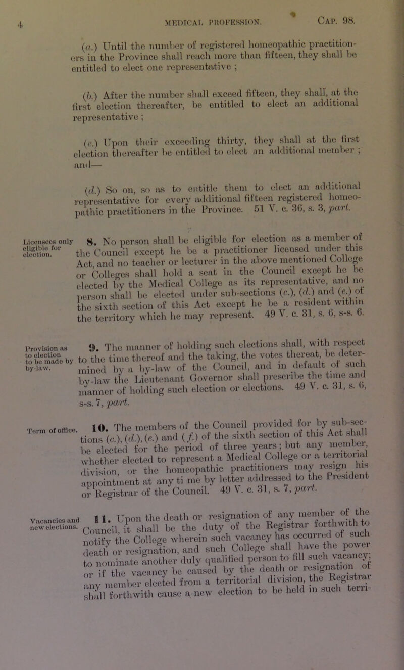 (a.) Until the iminher of registered liomeopathic practition- ers in the Province shall reach more than fifteen, they shall he entitled to elect one representative ; (/>.) After the number shall exceed fifteen, they shall, at the first election thereafter, be entitled to elect an additional representative ; (c.) Upon their exceeding thirty, they shall at the first election thereafter be entitled to elect additifinal niend>er , and— (d.) So on, so as to entitle them to elect an additional representative for every additional fifteen registered homeo- pathic pmctitioners in the Province. 51 V. c. 30, s. 3, 'part. Licensees only No person shall be eligible for election as a inembei of tlic Council except l.e 1)C n pmetitiouer licensed under this Act and no teacher or lecturer in the above mentioned Collep or Colleges shall hold a seat in the Council except he be elected by the Medical College as its representative, and no Denson shall be elected under .sub-sections (c.), (d.) ainl (c ) of the .sixth section of this Act except he be a resident within the territory which he may represent. 49 V. c. 31, .s. 0, s-.s. b. Provision a.s *K The manner of holding such elections shall, with respect toKadeby to the time thereof and the taking, the votes thereat be deter- by-iaw. mined by a by-law of the Council, and in default of such by-law the lieutenant Covernor shall prescribe the time and luaimer of liolding such election or elections. 49 \ . c. 31, s. b, s-s. 7, part. Term of office. 10. The members of the Council provided tor by sub-sec- tions (o.) (d.),(e.) and (/.) of the sixth .section of this Act shall be elected for the period of three yei^s I f'ut any membei whether elected to represent a Medical College or a territoiial division or the homeopathic practitioners may resign his appointment at any ti me by letter addressed to the Presideii or Uegistrar of the Council. 49 V. c. 31, s. 7, part. .ancicsII. Upon the death or resignation of Velections. Q^^j^^il, it shall be the duty of the Registiai ^ notify the College wherein such vacancy has occurred of such eath oVres^^ ami such College shall have the power to nominate another duly qualified person to fill such '^anej, r r the vacancy be caused by the death or resignation of ™.y inolub) “elccte.1 (ron, a ton-ifu-ial divi»iou the Roturtrar slilll forthwith cause a new election t.> be holil in such tern