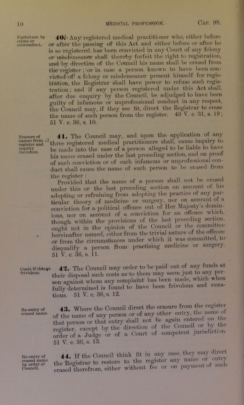 Forfeiture by 4Anyf'registered medical practitioner who, eitlior before niiHconduct. oo* aftfer the passing of this Act and either before or after he is so registered, has been convicted in any Court of any felony or' lA'isdimeanCir shall thereby forfeit the right to registration, aTfdd>y directi<!m <A* the Council his name shall be erased from tlfC register ;• or in case a person known to have been con- victed'of' a felony or misdemeanor present himself for regis- tration, the Registrar shall have power to refuse such regis- tration ; and if any person registered under this Act shall, after due enquiry by the Council, be adjudged to have been guilty of infamous or unprofessional conduct in any respect, the Council may, if they see fit, direct the Registrar to erase the name of such person from the register. 49 V. c. 31, s. 19 , 51 V. c. 36, s. 10. Krasupe of 41. The Council may, and upon the application of any “o^and'hhre.0 re^siered medical practitioners shall, cause inquiry to iuquip’ made into the case of a person alleged to be liable to have his name erased under the last preceding section, and on proof of such conviction or of such infamous or unprofessional con- duct shall cause the name of such person to be erased fiom the register : , ,, x i i Provided that the name of a person shall not be erased under this or the last preceding section on account of his adopting or refraining from adopting the practice of any pai- ticular theory of medicine or surgery, nor on account of a conviction for a political offence out of Her Majesty s domin- ions nor on account of a conviction for an offence whicli, though within the'provisions of the last preceding section, ought not in the opinion of the Council or the committee . hereinafter named, either from the trivial nature of the offence or from the circumstances under which it was committed, to disqualify a person from' practising medicine or surgery. 51 V. c. 36, s. 11. Costs if chfciTie frivolous. 43.’ The Council may order to’be’paid' out of any funds at iieir disposal such costs as to them may seem just to any per- Dn-against whom any complaint has been made, which when iilll^etermined is found to have been frivolous and vexa- ious. 51 V. c. 36, s. 12. Re-entry of erased name. 43. Where the Council direct the erasure from the register ■ the name of any person or of any other entry the name of mt person or that entry shall not be again entered on the >gister except by the direction of the Council oi by tlie ;§er of a Judge or of a Court of competent jurisdiction. 1 V. c. 36, s. 13. Re-entry of erased name by order of Council. 44. If the Council think fit in any case, they maj dnect ^ Registrar to restore to the register any name oi ' J [sedfherefrom, either without fee or on payment of