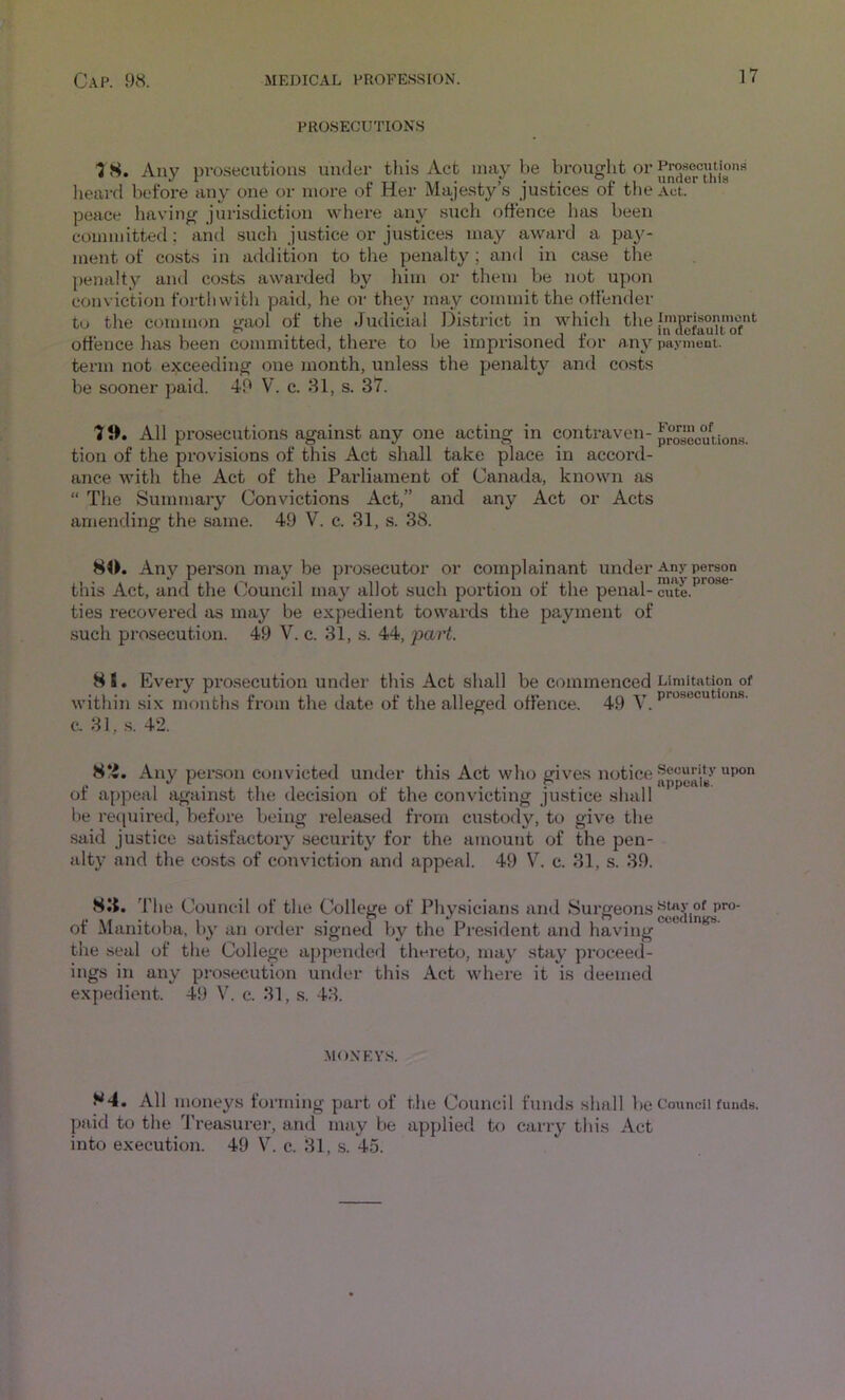 ]7 PROSECUTIONS ■J S. Any prosecutions under this Act may be brought or lieai’d before any one or more of Her Majesty’s justices of the Act. peace having jurisdiction where any such offence has been committed; and sueli justice or justices may award a pay- ment of co.sts in addition to the penalty; and in case the penalty and costs awarded by him or them be not upon conviclion foi'thwith paid, he or they may commit the offender to the common gaol of the Judicial ]3istrict in which the offence has been committed, there to be imprisoned for any payment, term not exceeding one month, unless the penalty and costs be sooner paid. 40 V. c. 31, s. 37. Ti All prosecutions against any one acting in contraven- poiocuUons. tion of the provisions of this Act shall take place in accord- ance with the Act of the Paidiainent of Canada, known as “ The Summary Convictions Act,” and any Act or Acts amending the same. 49 V. c. 31, s. 38. 80. Anv person may be prosecutor or complainant under Any person this Act, and the Council may allot such portion of the penal- cute, ties recovered as may be expedient towards the payment of such prosecution. 49 V. c. 31, s. 44, part. 8 8. Every prosecution undei' this Act shall be commenced Limitation of within six months from the date of the alleged offence. 49 y c. 31, .s. 42. 8‘i. Any person convicted under this Act who gives notice of appeal against the decision of the convicting justice shall be retpiired, before being released from custody, to give the said justice satisfactory .security for the amount of the pen- alty and the costs of conviction and appeal. 49 V. c. 31, s. 39. 8I{. ’fhe Council of the College of Physicians and >^urgeons of Manitciba, by an order .signed l)y the President and having the seal of the College appended thereto, may stay proceed- ings in any prosecution under this Act where it is deemed expedient. 49 V. c. 31, s. 43. MOXEY.S. 84. All moneys forming part of the Council funds shall be Council funds, paid to the Treasure)-, and may be applied to carry this Act