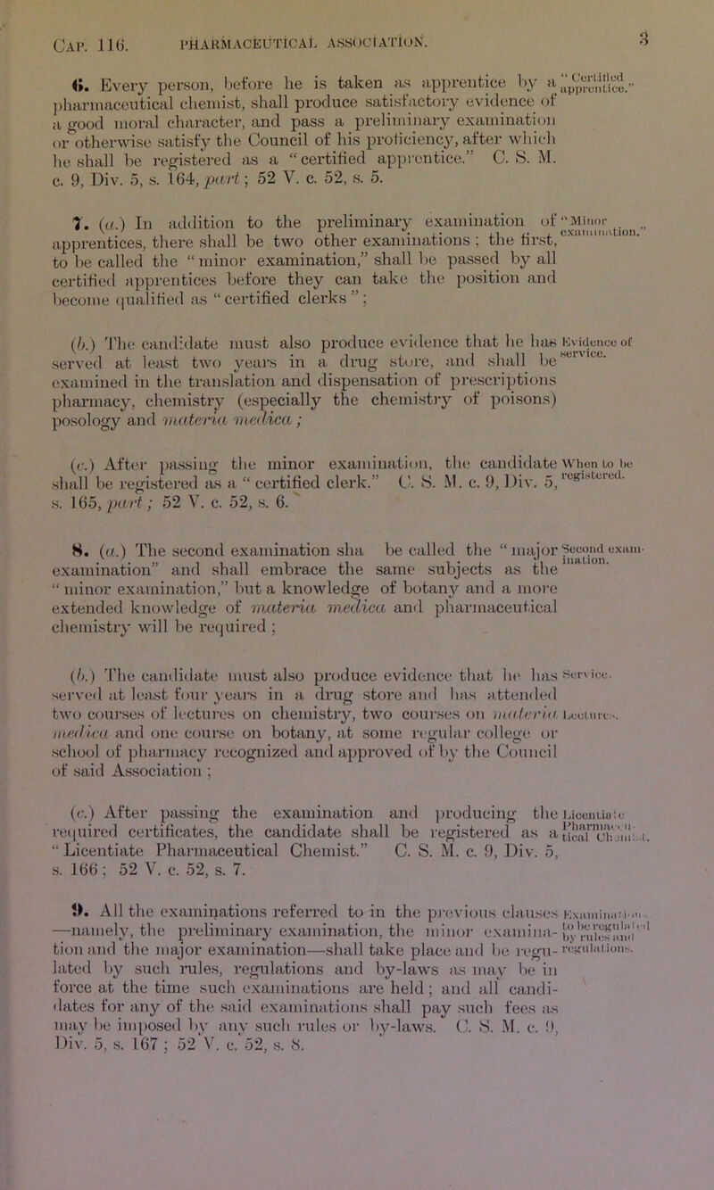 4». Every person, before he is taken as apprentice V)y a })harinacentical chemist, shall produce satisfactory evidence of a g'ood moral character, and pass a preliminary examination or otherwise satisfy the Council of his prohciency, after which he shall he registered as a “certified apprentice.” C. S. M. c. 9, Div. 5, .s. 164, pati; 52 V. c. 52, s. 5. “ Cortillud uppronUce.” T. {a.) In addition to the preliminary examination apprentices, there shall be two other examinations ; the first, ' “  to be called the “minor examination,” shall be passed by all certified apprentices before they can take the position and become (jualified as “certified clerks”; {h.) 'J'he candidate must also produce evidence that he has Kvidence of served at least two yeai’s in a drug store, and shall 1 ,e examined in the translation and dispensation of prescriptions pharmacy, chemistry (especially the chemi.st)y of poisons) posology and '))iateria viedica; (c.) After pfussing the minor examination, the candidate when to be shall be regi.stei‘ed as a “ certified clerk.” C. S. M. c. 9, Div. 5_ s. 165, part; 52 V. c. 52, .s. 6. 8. (a.) The second examination sha be called the ‘Dnajor exain- examination” and shall embrace the same subjects as the “ minor examination,” but a knowledge of botany and a more extended knowledge of materia medica and pharmaceutical chemistry will be required ; (!>■) The candidate must also produce evidence that he has served at least four yeai’s in a drug store a>i<l has attended two coui'.ses of lectuix's on chemistry, two cour.ses on materia hcciuii:.. medlva and one course on botany, at some regular college or .school of pharmacy recognized and approved of by the Council of said Association ; (e.) After pjxssing the examination and ))roducing the J.iccnuaa; re(|uired certificates, the candidate shall be registered as a “ Licentiate Pharmaceutical Chemist.” C. S. M. c. 9, Div. 5, s. 166; 52 V. c. 52, s. 7. 0. All the examinations referred to in the pj-evious clau.ses . —namely, the preliminary examination, the minoj- exannbia- tionand the major examination—.shall take place and be l egu- lated I)y such I’ules, regulations and by-laws as may be in force at the time such examinations are held; and all candi- dates for any of the said examinations shall pay such fees as may be imposed by any such rules or bv-laws. C. >S. M. c. 9,