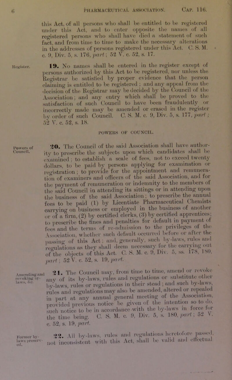 this Act. of all per.sons wlio slmll l)c entitled to he registered under this Act, and to enter ()p|)Osite the names of all registered per.sons who shall have <lied a statement of such fact, and from time to time to make the necessary alterations in tlie addresses of persons registered under this Act. C. S. M. c. 9, l)iv. 5, .s. 17G, peu'i; 52 V. c. 52, s. 17. Kunisu-i-. It>. No names shall be entered in the register except of ])ei-sons authorizeil by this Act to be i-egistered, nor unle.ss the Registrar be satislied by proper evidence that the person elanning is entitled to l>e registered ; and any appeal from the decision of the. Registrar may be decided by the Council of the Association; and any entry which shall be proved to the satisfaction of such Council to have been fraudulently or incorrectly made may be amended or erased in the registiir by order of such Council. C. S. M. c. 9, Div. 5, .s. 1.77, />o./7 ; 52 V. c. 52, .s. IH. POWERS OF COUNCIL. Powoivof ’io. d'he Council of the said As.sociation shall have author- Councii. pi-escribe the subjects upon which candidates .shall be examined ; to establish'a scale of fee.s, not to exceed twenty dollars, to be paid by persons applying for examination or registration ; to provide for the appointment and remunera- ti(Tn of examiners and officers of the said Association, and for the pajnnent of remuneration or indemnity to the members of the said Council in attending its sittings or in attending upon the bu.siness of the saitl Association! to pi’esciibe the annual fees to be paid (1) by Licentiate Pharmaceutical Chemists carrying f>n business or employed in the business of anothei or of a firm, (2) by certified clerks, (8) V»y cei-tified apprentices; tn iirescribe the fines and penalties for default in payment of fee.s and the terms of re-admission to the privileges of the \s.s(x-iation, whether such default occunv«l before or afb'r the l»i,s.sin<-- of this Act; and, generally, such by-laws, rules and )-e(mlations as they shall deem nece.ssary for the carrying out oAhe objects of this Act. C. S. M. c. 9, Div. 5, ss. 17S, ISO, fxirf : 52 V. c. 52, s. 19, •il. d'he Council may, from time to time, amend ()r revoke anv of its l)y-laws, rules and regulations or substitute other bv-laws, rules oi- regulations in their stead ; and such by-laws, rules and regulations may al.so be amended, idtered or repealed in part at any annual general meeting of the Association, provided iirevioiis notice be given of the intention so to do, .such notice to lie in accordance with the by-laws 111 force for the time being. C. S. M. c. 9. Div. 5, s. IHQ, part; V. e. 52, s. 19, pa7-f. Fonnori.y. •>*>. All by-laws, rules and regulatmns hcivb.for.- Uvvs pi-cscn- i,^^.^J,J.sistent with this Act, shall be valid and cltcctii.il ,\nK'Ti(liiiK iind i'(!> okinK bv- lii vvs, Stc.