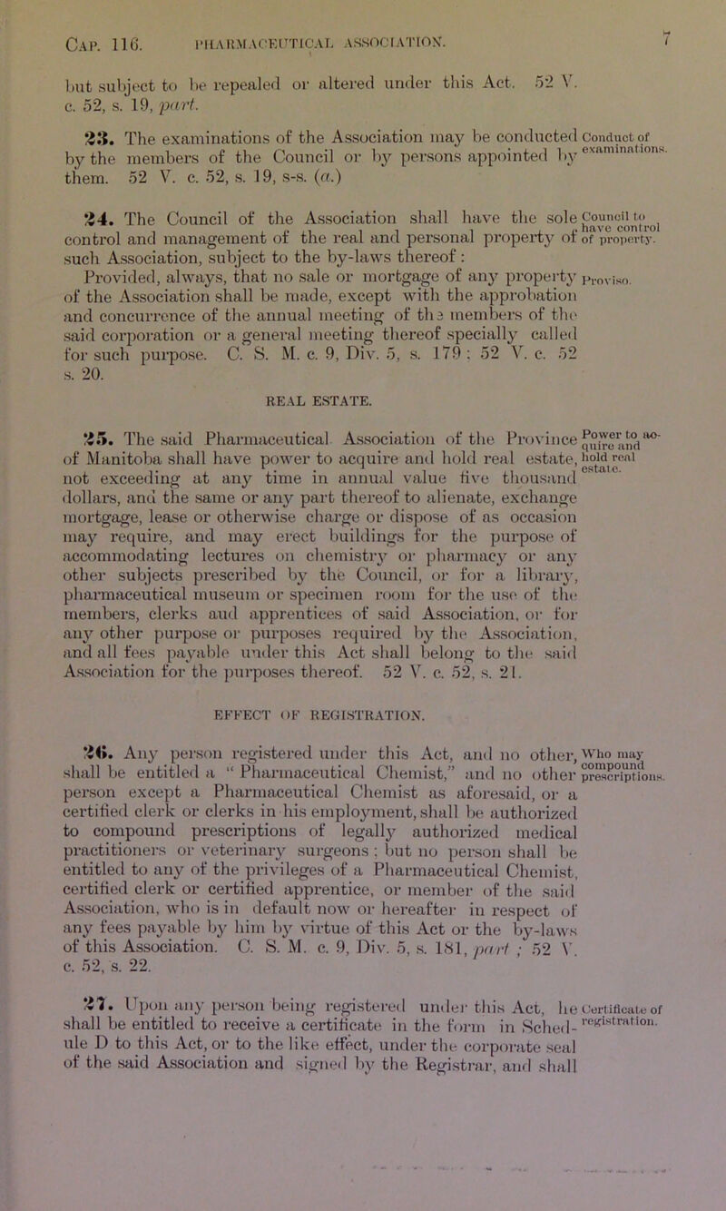 but subject to be repealed oi- altered under this Act. .52 V. c. 52, s. 19, 1?I5. The examinations of the Association may be condiicted Conduct of by the members of the Council oi- by persons appointed by them. 52 V. c. 52, s. 19, s-s. (a.) ‘Z4, The Council of the Association shall have the sole control and management of the real and personal property of of property, such A.ssociation, subject to the by-laws thereof : Provided, always, that no sale or mortgage of any property proviso, of the Association shall be made, except with the approbation and concurrence of the annual meeting of tli3 members of the said corporation or a general meeting thereof specially called for such purpose. C. 8. M. c. 9, Div. 5, s. 179 ; 52 V. c. 52 s. 20. RE.\L E.STATE. *i5. The .said Pharmaceutical As.sociation of the. f’povince of Manitoba shall have power to acquire and hold real ^‘state, not exceeding at any time in annual value five thous.and <lollars, anci the same or any part thereof to alienate, exchange mortgage, lease or otherwise charge or dispose of as occasion may require, and may erect buildings for the purpo.se of accommodating lectures on chemistry m- pharmacy or any other subjects prescribed by the Council, or foi’ a library', pharmaceutical museum or specimen rcxmi for tlie use of the members, clerks and apprentices of said Association, or for au}'^ other purpose oi- purposes required l)y the A.ssociati<m, and all fees payable under this Act shall belong to the said As.sociation for the purposes thereof. 52 V. c. 52, s. 21. EFFECT OF REGISTRATION. Any pei'son regi.stered under this Act, and no other, shall be entitled a “ Pharmaceutical Chemist,” and no othei- pr^criptionH. pei’.son except a Pharmaceutical Chemist as afore.said, or a certified clerk or clerks in his employment, shall be authorized to compound prescriptions of legally authorized medical practitioners or veterinary sui-geons ; but no person shall l)e entitled to any of the privileges of a Pharmaceutical Chemist, certified clerk or certified apprentice, or membei- of the said Association, who is in default now or hereaftei- in I’espect of any fees payable by him by virtue of this Act or the by-laws of this Association. C. 8. M. c. 9, Div. 5, .s. 181, part ; 52 c. 52, s. 22. *-51. Upon any person being registered undei-this Act, he oertiflcjUo of shall be entitled to receive a certificate in the form in 8ched- ule D to this Act, or to the like effect, under the corporate .seal of the said Association and signed by the Registi-ar, anrl shall
