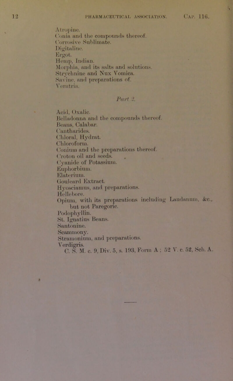 Ati'upilie. ('unirt ami tin? compounds thereof. ('oiTo.sive Suhlimate. 1 )i>fitaHne. l'h’f;ot. Hemp, Imlian. Morphia, and its salts and solntion.s. Strychnine and Nux Vomica. Savine, and ])reparations of. Veratria. Pari i. Acid, Oxalic. Jlelladoniia and the compounds thereof. 1 leans, Calahar. Cantharide.s. ('Idoral, Hydrat. Chloroform. Coninm and the preparations thereof. ('roton oil and .seeds. , (’yanide of Potassium. Ku])horbium. Plate rium. (Jouleard Extract. Hyosciamus, and preparations. Kellehore. Opium, with its preparations includiiif^' Laudanum, kc.r hut not Paregoric. Podophyllin. St. Imiatius Beans. Santonine. Scammony. Stramonium, and preparations. N'erdigris. C. S. M. c. 9, Div. 5, s. 193, Form A ; 52 V. c. 52, Sch. A. I