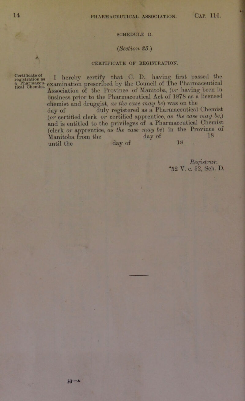 A Certificate of registration ae a Pharmaceu- tical Chemist. SCHEDULE D. (Section ^6.) CERTIFICATE OF REGISTRATION. I hereby certify that 0. D., liavin^ first passed the examination prescribed by tlie Council of The Plianuaceutical Association of the Province of Manitoba, (or having been in business prior to the Pharmaceutical Act of 1878 as a licensed chemist and druggist, an the case may be) was on the day of duly registered as a Pharmaceutical Chemist (or certified clerk or certified apprentice, as the case may be,) and is entitled to the privileges of a Pharmaceutical Chemist (clerk or apprentice, as the case may be) in the Province of Manitoba from the day of 18 until the day of 18. Ref/istrar. *52 V. c. 52, Sch. D. 33—A