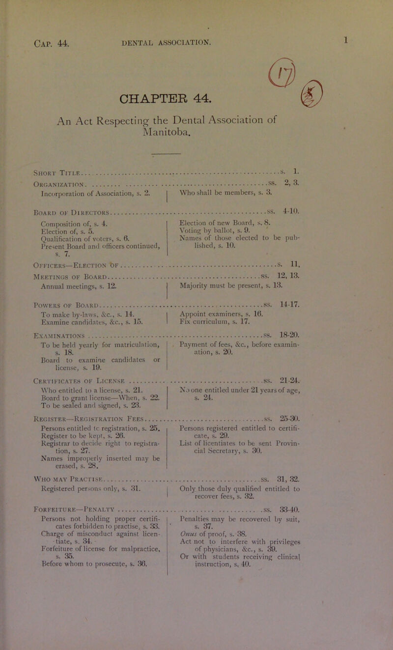 CHAPTER 44. An Act Respectinj^ the Dental Association of Manitoba. Short Title Organization Incorporation of Association, s. 2. Board of Directors Composition of, s. 4. Election of, s. 6. Qualification of voters, s. 6. I’resent Board anil officers continued, s. 7. Ofitcers—Election bF Meetings of Board Annual meetings, s. 12. Powers of Board To make by-laws, &c., .s. 14. Examine candidates, &c., s. 15. E.xaminations To be held yearly for matriculation, s. 18. Board to examine candidates or licen.se, s. 19. CERTIITCATF..S OF LlCEN.SE Who entitled to a license, .s. 21. Board to grant license—When, s. 22. To be sealed and signed, s. 28. Register—Registration Fees Persons entitled Ic registration, s. 25, Register to be kept, s. 26. Registrar to decide right to registra- tion, s. 27. Names improperly inserted may be erased, s. 28. Who may Practise Registered person.s only, s. 81. Forfeiture—Penalty Persons not holding proper certifi- cates forbidden to practise, s. 88. Charge of misconduct against licen- • tiate, s. 84. Forfeiture of license for malpractice, s. 85. Before whom to prosecute, s. 86. s. 1. .ss. 2, 3. Who shall be members, s. 8. ss. 4-U). Election of new Board, s, 8. Voting by ballot, s. 9. Names of tho.se elected to be pub- lished, s. 10. s. 11. .ss. 12, 13. Majority must be present, s. 18. ss. 14-17. Appoint examiners, s. 16. Fix curriculum, s. 17. ss. 18-20. Payment of fees, &c., before examin- ation, s. 20. ss. 21-24. No one entitled under 21 years of age, s. 2-4. ss. 25-30. Persons registered entitled to certifi- cate, s. 29. List of licentiates to be sent Provin- cial .Secretary, s. 80. ss. 31, .32. Only those duly qualified entitled to recover fees, s. .32. ss. 83-40. Penalties may be recovered by suit, s. 37. Oftus of proof, s. 88. Act not to interfere with privileges of physicians, &c., s. 39. Or with students receiving clinical instruction, s, 40.