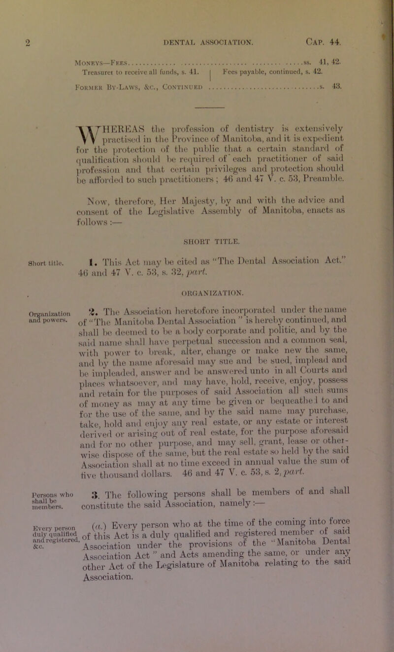 Moneys—Fee.s ss. U, 42. Treasure! to receive all funds, s. 41. j Fees payable, continued, s. 42. Former By-Laws, &c.. Continued s. 43. “A A/H ECRKAS tlie profession of dentistry is extensively \ V practised in the l^rovince of Manitoba, and it is expedient for the ])rotection of the public that a certain standard of ([ualitication should be required of' each practitioner of .said profession ainl that certain privileges and protection should he affordetl to such itract!tioners ; 40 and 47 V. c. 58, Preanilde. Mow, therefore, Her Majesty, by and with the advice and consent of the Legislative Assembly of Manitoba, enacts as follows :— SHORT TITLE. Short title. I. This iVct may be cited lus “The Dental Association Act.” 40 and 47 V. c. 58, .s. 82, part. ORGANIZATION. Organization and powoFH. *4. The Association heretofore incorpoi-ated under the name of “The Manitolta Dental A.ssociation ” is hereby continued, and shall be deemed to be a body corporate and politic, and by the said niime shall lutve perpetual succession and a common seal, Avith povA'er to break, altei’, change or make new the same, and by the mime afoi-e.said may .sue and be sued, implead and be itnpleaded, answer and be answered unto in all Coui-ts and places whatsoever, and may have, hold, receive, enjoy, possess and retain for the purposes of said Association all such sums of money as may at any time be given or betpieathe 1 to and for the use of the same, and by the said name may purchase, take, hold and enjoy any real estate, or any estate or interest derived or arising out of real estate, for the purpose aforesaid and for no other pui-pose, and may sell, grant, lease or other- Avise dispose of the same, but the real estate so held by the sanf Association shall at no time exceed in annual value the sum of five thousand dollars. 46 and 4i V. c. 58, s. 2,,p>ait. Persons who 3. q^ye folloAving persons shall be members of and .shall members. constitute the said Association, namely Every person duly qualified and registered, &c. (a) Every person who at the time of the coming into force [ tliis Act is a duly qualitied and registered member of said ssociation under the provisions ot the “Manitoba Dental ssociation Act ” and Acts amending the same, or under any bher Act of the Legislature of Manitoba relating to the said .ssociation.