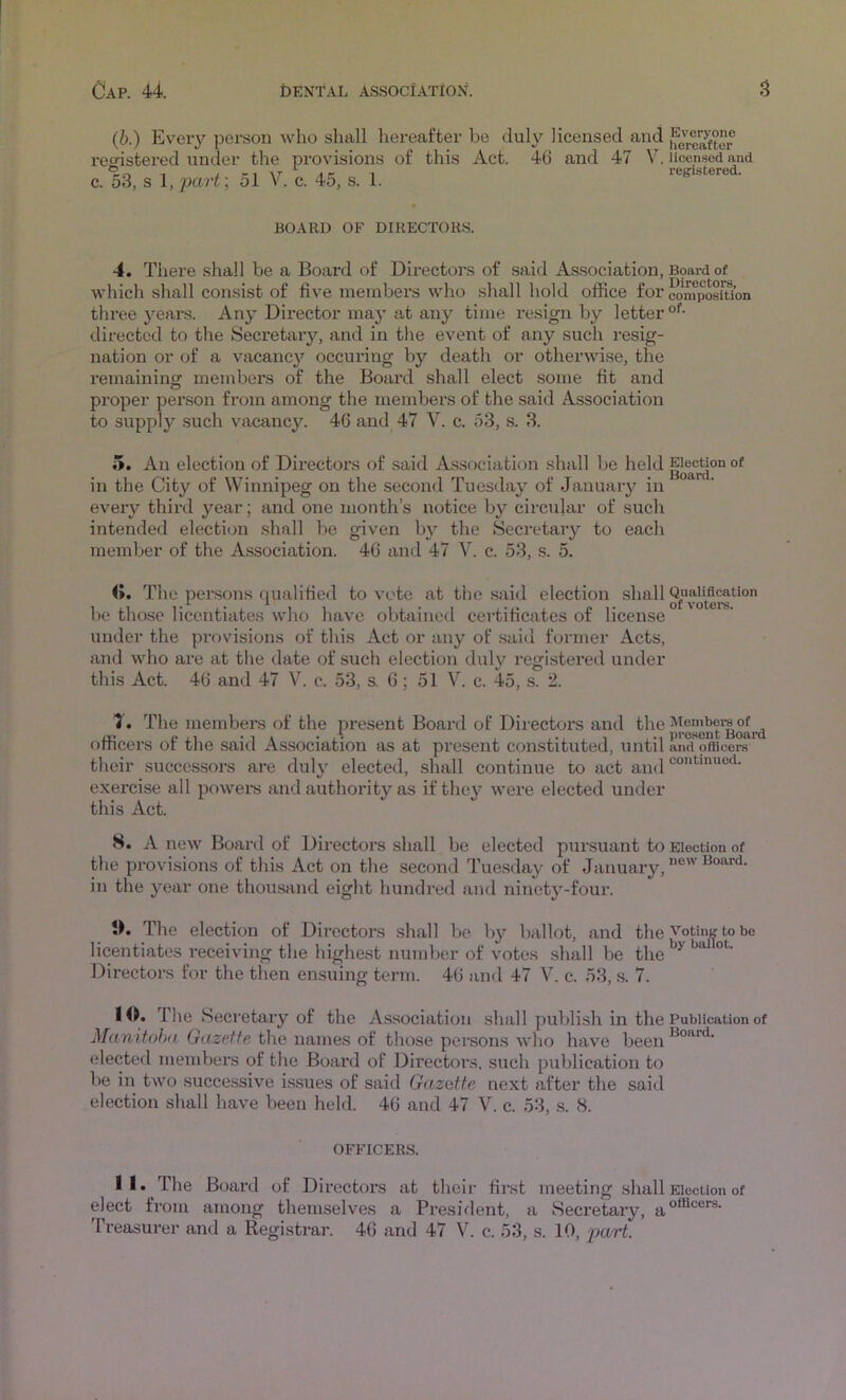 (b.) Every person who shall hereafter be duly licensed and reofistered under the provisions of this Act. 46 and 47 V. licensed and o, 1 1 1 registered. c. 53, s l,part; ol V. c. 45, s. 1. BOARD OF DIRECTORS. 4. Tltere shall be a Board of Directors of said Association, B9ard of which shall consist of five members who shall hold office for composition three years. Any Director maj’ at any time resign by letter °‘’- directed to the Secretary, and in the event of any such resig- nation or of a vacanc}'^ occuring by death or otherwise, the remaining members of the Boai’d shall elect some fit and proper pei'son from among the members of the said Association to suppl}'^ such vacancy. 46 aiid^ 47 V. c. 53, s. 3. 5. An election of Directors of said Association shall be held in the City of Winnipeg on the second Tuesday of January in every third year; and one month’s notice by circular of such intended election shall be given by the Secretary to each member of the Association. 46 and 47 V. c. 53, s. 5. 0. The pei’sons qualified to vote at the .said election shall Qu^M^tion be those licentiates who have obtained certificates of license under the provisions of this Act or any of said former Acts, and who are at the date of such election duly registered under this Act. 46 and 47 V. c. 53, s. 6; 51 V. c. 45, s. 2. 1. The members of the present Board of Directors and officers of the said Association as at present constituted, until anci pfBcera their successors are duly elected, shall continue to act and exercise all powers and authority as if they were elected under this Act. S. A new Boai’d of Directors shall be elected pursuant to Election of the provisions of this Act on the second Tuesday of January, in the year one thousand eight hundred and ninety-four. tK The election of Directors .shall be by ballot, and theto be licentiates receiving the highest number of votes shall be the Directors for the then ensuing term. 46 and 47 V. c. 53, s. 7. 10. The Secretary of the A.ssociation shall publish in the Publication of Manitoba Gazette the names of those persons who have been elected members of the Board of Directors, such publication to be in two successive issues of said Gazatte next after the said election shall have been held. 46 and 47 V. c. 53, s. 8. OFFICERS. 11.^ The Board of Directors at their first meeting shall Election of elect from among themselves a President, a Secretary, Treasurer and a Registrar. 46 and 47 V. c. 53, s. 10, jjart.
