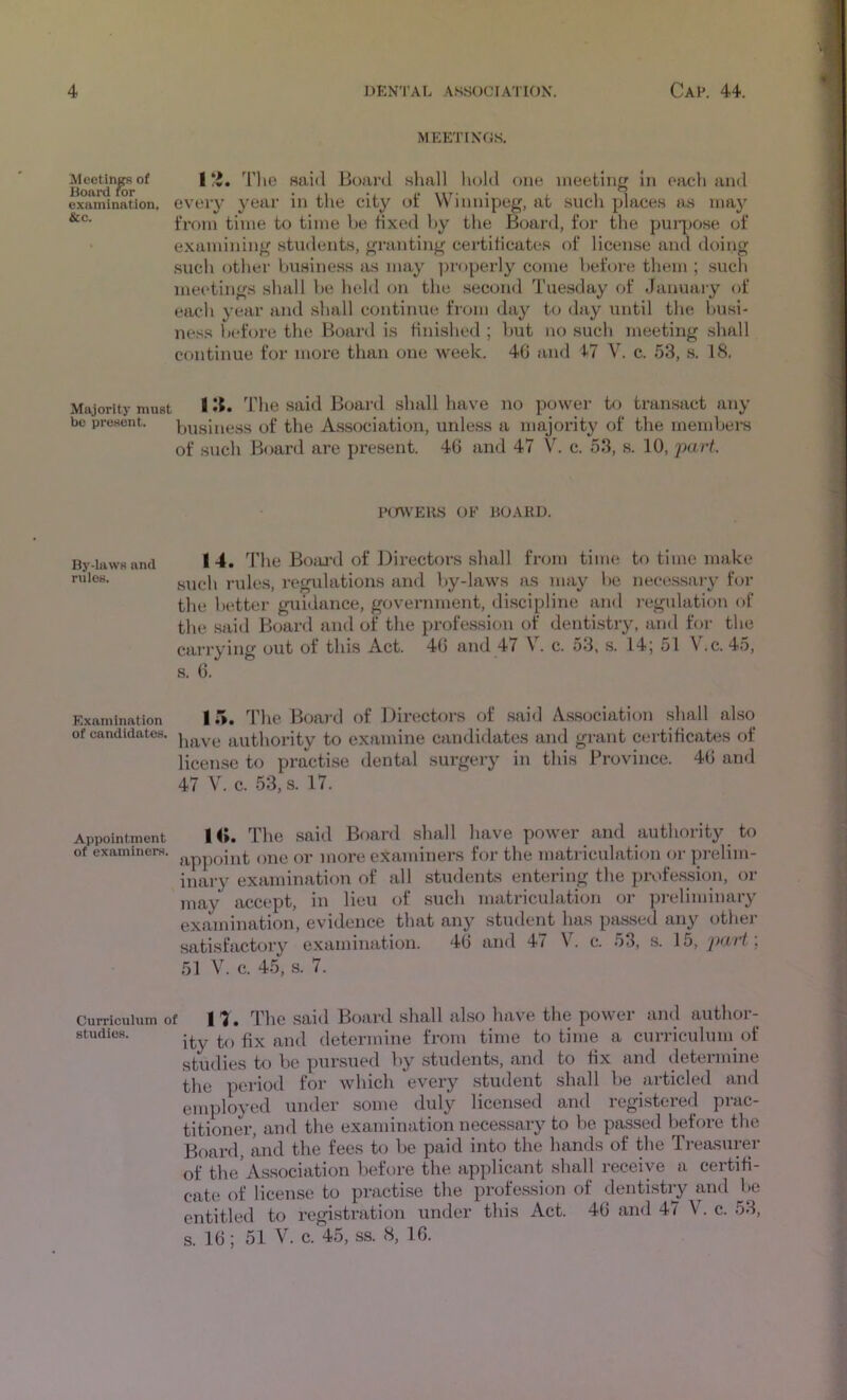MEETINGS. Meetin^of | *i. I'lie said Boai'tl slmll hold one meeting in each and examination, eveiy year in the city of Winnipeg, at sucli places as inaj’^ fx’om time to time he tixe<l hy the Board, for the puiiJO.se of examining students, granting certiticate.s of license and doing such otlier business as may ])roperly come before tliem ; sucli ni€H*tings shall be held on the .second Tuesday of Januaiy of each year and shall continue from day to day until the Ijusi- ne.ss before the Board is finished ; but no such meeting shall continue for more than one week. 4G and 47 V. c. 53, s. 18, Majority must I ^5* The said Board shall have no power to transact any be present. business of the Association, unless a majority of the members of such Board are present. 46 and 47 V. c. 53, s. 10, PcrWEHS OF BOAllD. By-laws and rules. I 4. The BoiU'd of Directors shall from time to time make such rules, regulations and by-laws as may be necessary for the better guidance, government, discipline and regulation of the said Board and of the profession of dentistry, and for the cariying out of this Act. 46 and 47 \. c. 53, s. 14; 51 \ .c. 45, s. 6. Examination 15. The Boai'd of Directors of .said Association sliall also of candidates, authority to examine candidates and grant certificates of license to practise dental surgery in this Province. 46 and 47 V. c. 53, s. 17. Appointment H». The Said Board shall have power and authority to of examiners, one or more examiners for the matriculation or prelim- inary examination of all students entering the profession, or may accept, in lieu of such matriculation or preliminary examination, evidence that any student has passed any other satisfactory examination. 46 and 47 V. c. 53, s. 15, part ', 51 V. c. 45, s. 7. Curriculum of 11. The said Board shall also have the power and author- studics. ity to fix and determine from time to time a curriculum of studies to be pursued by students, and to fix and determine the period for which every student shall be articled and employed under some duly licensed and registered prac- titioner, and the examination necessary to bo passed before the Board, and the fees t(j be paid into the hands of the Treasurer of the Association before the applicant shall receive a certifi- cate of license to practise the profession of dentistiy and be entitled to registration under this Act. 46 and 47 V. c. 53, s. 16; 51 V. c. 45, ss. 8, 16.