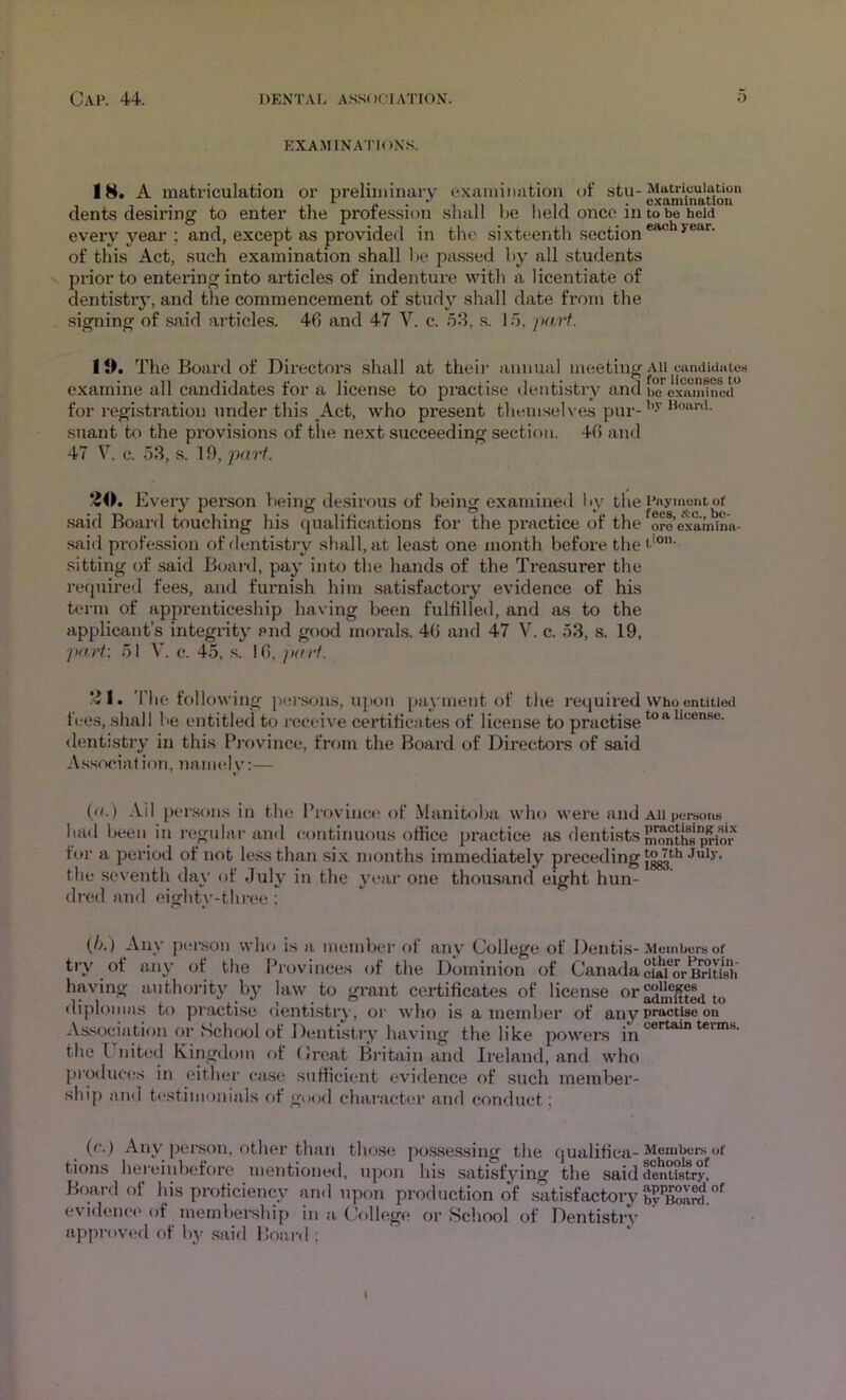 EXAMINATION’S. 18. A matriculation or preliminary exainiimtioii ut* stu-Matriculation _ , . . , , , 1 ^ 1 11 1 1 t 1 • examination cients desiring to enter the proiessum shall be lield onco in tobe hold every year ; and, except as provided in the si.xteenth section®^ of this Act, such examination shall lie passed by all students prior to entering into articles of indenture with a licentiate of dentistry, and the commencement of study shall date from the signing of said articles. 40 and 47 V. c. 53, .s. 15, part. Il>. The Board of Directors shall at their annual meeting All candUiatcH examine all candidates for a license to practise dentistry and be examined for registration under this Act, who present themselves pur- suant to the provisions of the next succeeding section. 40 and 47 V. c. 53, s. 19, part. /JO. Every person Vieing desirous of being examined by the Payment or .said Board touching his qualifications for the pi-actice of the oroexamina- said profession of dentistry shall, at least one month before the< '®’ .sitting of said Buai’d, pay into the hands of the Treasurer the required fees, and furnish him satisfactory evidence of his term of apprenticeship having been fulfilled, and as to the applicant’s integrity and good inorabs. 40 and 47 V. c. 53, s. 19, •pnri\ 51 V'. c. 45, s. 10, jKni. *^l. 'I'he following jier.scm.s, upon payment of the required Who entitieti fees, shall be entitled to receive certificates of license to practise ^ <lentistry in this Province, from the Board of Directors of said As.socialion, namely:— {(!.) Ail persons in the Province of Manitoba who were and All porous had been in regular and (Hintinuous office practice as dentists ^nthsp^or for a period of not less than si.\ months immediately preceding the .seventh day of July in the year one thousand eight hun- dred and eighty-three ; (/>.) Aliy pel-son who is a member of any College of Dentis-Members of try of any of the Provinces of the Dominion of Canadacb^forB^isii having authority by law to grant certificates of license diplomas to practise dentistry, or who is a member of anypra«ttaeon As.sociation or School of Dentistry having the like powers the I nited Kingdom of (Jreat Britain and Ireland, and who pioducirs in eithei- case sufficient evidence of such member- ship and testimonials of good character and conduct; {(•.) Any person, other than tho.se po.ssessing the qualifica-Members of tions hereinbefore mentioned, upon his satisfying the said dentistry! Board ot his proficiency and upon production of satisfactory by^Boa^.”^ evidence of membership in a Oillege or School of Dentistry- approved of by said Board ; I
