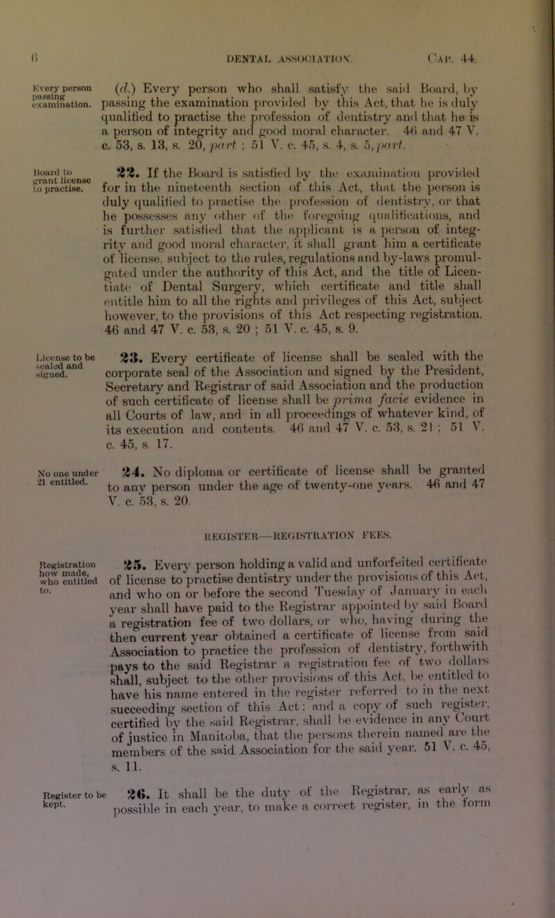 Every person pnssinK examination. liuai'il to ('rant iicensc 10 practise. i.icense to be >ealcd and signed. No one under 21 entitled. Kegistration how made, who entitled to. Register to kept. (d.) Every person who shall siitisty the .saiil Board, hy passing the examination provided hy this Act, that he is duly qualilied to practise the profession of dentistry and that he is a person of integrity and good moral character. 4H and 47 V. c. 53, s. 13, s. 20, part : 51 V. c. 45, ,s. 4, s. 5, part. If the Board is .satisfied Ity the examiiuition ]>rovided for in the nineteenth section of this Act, that the person is duly qualilied to practise the [)i’ofe.ssion of dentistry, or that he possesses any other of the. foi-egoing (jualifications, and is further satisfied that the applicant is a jierson of integ- rity and good moral character, it shall grant him a certificate of licen.se, subject to the rules, regulations and by-laws promul- gated under the authority of this Act, and the title of Licen- tiat(‘ of Dental Surgery, which certificate and title shall entitle him to all the rights and privileges of this Act, sufiject however, to the provisions of this Act respecting registration. 46 and 47 V. c. 53, s. 20 ; 51 V. c. 45, s. 9. S3. Every certificate of license shall be sealed with the corporate seal of the Association and signed by the President, Secretary and Registrar of said Association and the pj oduction of such certificate of license shall be prima facie evidence in all Courts of law, and in all proceedings of whatever kind, of its execution and contents. 46 and 47 V. c. 53, s. 21 ; 51 \ . c. 45, s. 17. */54. No diploma or certificate of license shall be granted to any person under the age of twenty-f)iie years. 46 and 47 V. c. 53, s. 20 HEGISTEK—REGI.STKATIOX FEES. ‘/S.'S. Every pei-son holding a valid and unforfeited certificate of license to practise dentisti’y under the provisions of this Act, and who on or before the second 3 uesday of •January in each year shall have paid to the Registrar a])pointed by .said Board a registration fee of two dollars, or who, having during the then current year obtained a certificate of license from .said Association to practice the profession of dentistry, forthwith pays to the said Registrar a registration fee of two dollars shall, subject to the other provisions of this Act, be entitled to have his name entered in the register referred to in the next succeeding section of this Act: and a copy of such registei, certified by the said Registrar, shall be evidence in any Court of justice in Manitolia, that the per.sons tluu-ein named are the members of the said Association for the said yeai-. 51 V. c. 45, .s. 11. le It shall be the duty of the Registrar, as early as ])0ssil)le in each year, to make a corn-ct register, in the form