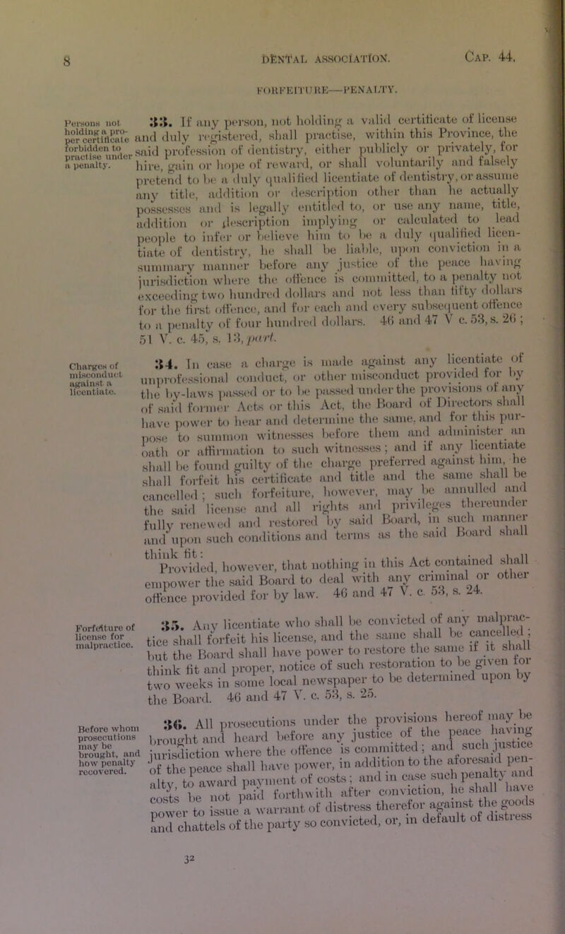 CharKCS of niiftconiluct aKaiio^t a licentiate. K) Hll-'EiTU UE—l*Ei\Ai;rY. Fei-sons not If any pt'rsoii, not lioldin^^ a valid certiticate of llcen.se 'ncStifl^^^^^ and duly ir^dstered, shall practise, within this Province, the mcHsrmider either puhlicly or privately, tor a pennlty. liive, <>r liopc ot re\vjir<l, or sluill voluntarily and f’als6*ly pretend t<j ht‘ a duly cpialititsl licentiate of dentistry, or assume any title, addition or de.scription other than he actually posses.scs and is Icj^ally entitU'd to, or u.se any name, title, addition or tlf.scription implying or calculated to lead people to inf(*r or tielieve him to lx* a duly (pialihed licen- tiate of dentistry, he shall he liable, upon conviction in a summary manner before any justice of the peace ha\ ing juri.sdiction where the olfence is committed, to a penalty not exceeding two hundred dollars and not le.ss than tifty rlollais for the tii-st offence, and for each end (*very suhsc(|ucnt offence to a penalty of four hundred dollars. 4h and 47 V c. 53, s. ; 51 V. c. 45, .s. 13, jKirf. :t4. In case a charge is imnle against any licentiate of uniirofessional conduct, or other misconduct providcl foi by the hv-laws passed or to he pa.ssed under the provisions ot any of said former Acts or this Act, the Hoard of Directors .shall have power to hear ami determine the same, and for this pur- iiose to summon witnes.ses before them and administer an oath or athrmation to .such witnesses ; and if any licentiate shall he found guilty of the charge preferred against him he shall forfeit his certificate and title and the same shall be cancelle.l; such forfeiture, however, may he annulled and the .said license and all rights and privileges thereunder fully rmiewed and restored l»y .said Boar<l, ni such and upon such conditions and terms as the said Hoard .shall ^^^Pmvdded, however, that nothing in this Act contained sliall empower the said Board to deal with any criminal or other offence provided for hy law. 4G and f i V. c. 53, s. 2 . Any licentiate who shall he convicted of any malprac- tice shall forfeit his license, and the same shall he cancelled , hut the Board shall have power to restore the same if it shall think tit and proper, notice of such restoration to he given toi two weeks in some local newspaper to he determined upon >y the Board. 4(3 and 47 \ . c. 53, s. 25. All 1 )rosecutions under the provisions hereof may he proScutiom i.roiightaml heaiil I'cfore any justice of SI“,C£.. invisdiction xvhere the ollence is conmuttea i ^ „p.vp,ea. o he ^ such penalty and f’ forthwith after conviction, he .shall have nmver\o issue a warrant of distress therefor apinst the goo.Is ind chattels of the party so convicted, or, in default of disticss ForMture of licence for malpractice. 32