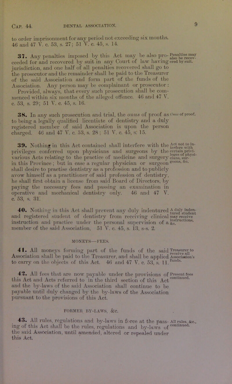 to Ol'der impri.soninent for any period not exceeding six months. 46 and 47 V. c. 53, s. 27; 51 V. c. 45, s. 14. :n. Any penalties imposed by this Act may be also pro- ceeded for and recovered by suit in any Coui-t of law having jurisdiction, and one half of all penalties recovered shall go to the prosecutor and the remainder shall be paid to the Treasure.'!’ of the said Association and form part of the funds of the A.ssociation. Any person may be complainant or prosecutor : Provided, always, tliat every such pi’osecution shall be com- menced within six months of the alleged otfence. 46 and 47 V. c. 53, s. 29; 51 V. c. 45, s. 16. J5H. In any such prosecution and trial, the onus of proof as to being a legally qualified licentiate of dentistry and a duly registered member of said Association is upon the per.son charged. 46 and 47 V. c. 53, s. 28 ; 51 V. c. 45, s.* 15. Nothing in this Act contained shall interfere with the privileges conferred upon physicians and surgeons by the various Acts relating to the practice of medicine and surgery in this Province ; but in case a regular physician or surgeon shall desire to practise dentistry as a profe.ssion and to publicly avow himself as a practitioner of said profession of dentistrjq lie shall first obtain a license from said Board of Directors, by paying the necessary fees and passing an examination in operative and mechanical dentistrv onl}’-. 46 and 47 V. c. 53, .s. 31. 40. Nothi ng in this Act shall prevent anj'^ duly indentured and registered student of dentistry from receiving clinical instruction and pi’actice under the personal supervision of a member of the said Association, 51 V. c. 45, s. 13, s-.s. 2. MONEYS—FEES. 41. All moneys forming part of the funds of the said As.sociation shall be paid to the Treasurer, and shall be applied to carr}^ on the objects of this Act. 46 and 47 V. c. 53, .s. 11. 4*-5. All fees that are now payable under the provisions of this Act and Acts referred to in the third section of this Act and the by-laws of the said Association shall continue to be payable until duly changed by the by-laws of the Association pursuant to the provisions of this Act. FORMER BY-LAWS, &C. 43. All rules, regulations and by-laws in force at the pass- ing of this Act shall be the rules, regulations and by-laws of the said Association, until amended, altered or repealed under this Act. Penalties may also be recov- ered by suit. Onus of proof. Act not to in- terfere with certain privi- leses of physi- cians, sur- geons, &c. A duly inden- tured student may receive instructions, &c. Treasurer to receive all Association’s funds. Present fees continued. All rules, &c., continued.