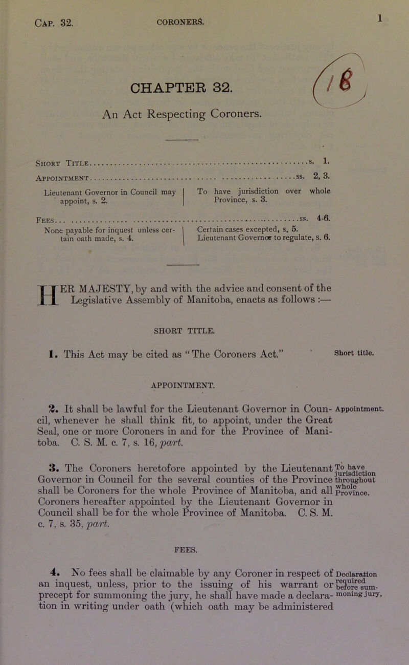 CHAPTER 32. An Act Respecting Coroners. Short Title Appointment Lieutenant Governor in Council may appoint, s. 2. s. 1. ss. 2, 3. To have jurisdiction over whole Province, s. 3. Fees None payable for inquest unless cer- tain oath made, s. 4. ss. 4-6. Certain cases excepted, s. 5. Lieutenant Governo*’ to regulate, s. 6. HER MAJESTY, by and with the advice and consent of the Legislative Assembly of Manitoba, enacts as follows :— SHORT TITLE. 1. This Act may be cited as “ The Coroners Act.” short title- APPOINTMENT. 2. It shall be lawful for the Lieutenant Governor in Coun- Appointment, cil, whenever he shall think fit, to appoint, under the Great Seal, one or more Coroners in and for the Province of Mani- toba. C. S. M. c. 7, s. 16, part. 15. The Coroners heretofore appointed by the Lieutenant ^gdiction Governor in Council for the several counties of the Province throughout shall be Coroners for the whole Province of Manitoba, and all pro°vfnce. Coroners hereafter appointed by the Lieutenant Governor in Council shall be for the whole Province of Manitoba. C. S. M. c. 7, s. 35, part. FEES. 4. No fees shall be claimable by any Coroner in respect of Declaration an inquest, unless, prior to the issuing of his warrant orbe^oremim- precept for summoning the jury, he shall have made a declara- moning jury, tion in writing under oath (which oath may be administered