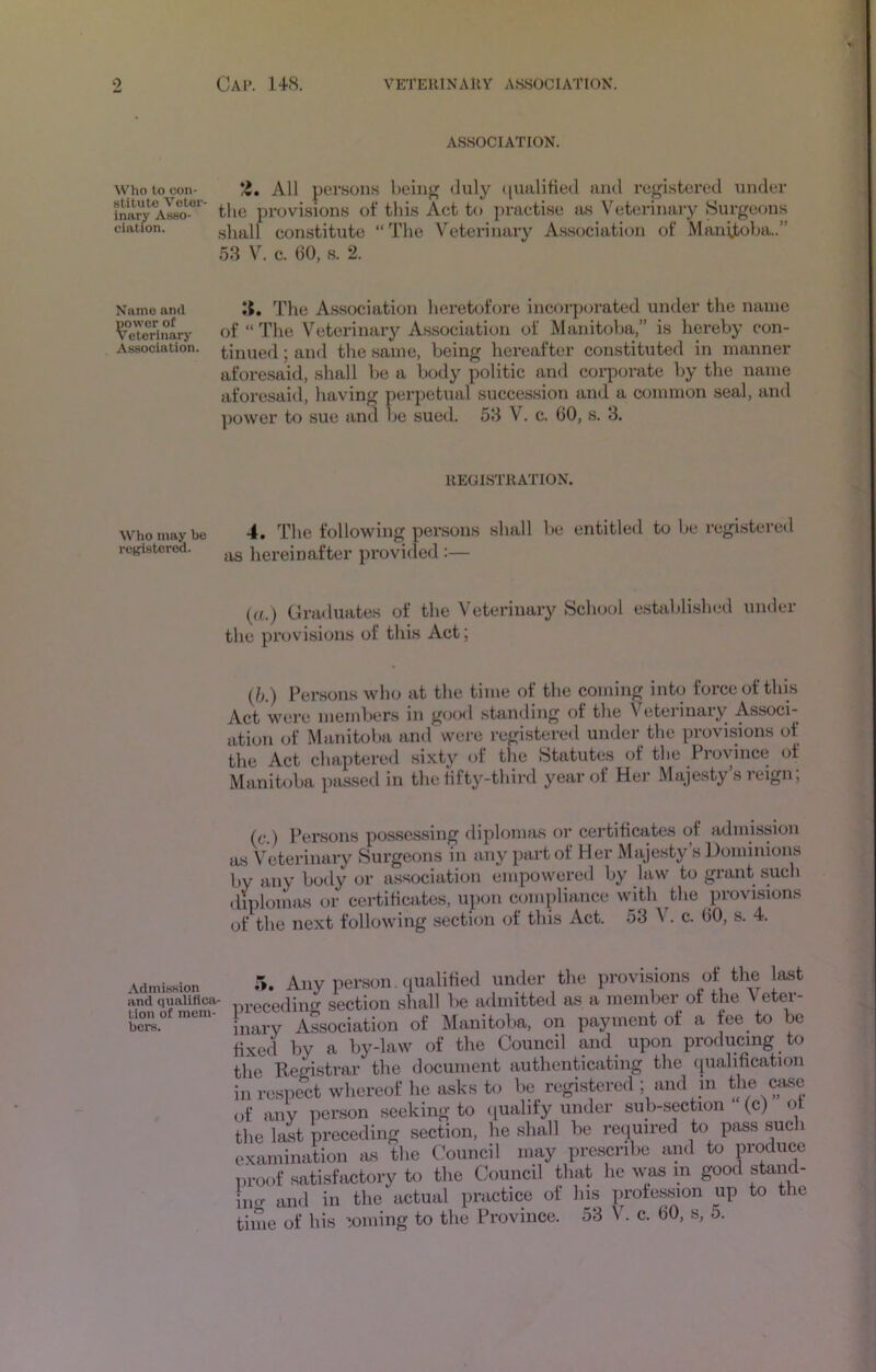 ASSOCIATION. Who to con- Z, All per.sons being <luly (lualitied and registered under inaiT aLo^-°*' the provisions of this Act to ju-actise as Veterinary Surgeons elation. shall constitute “The Veterinary Association of Manitoba..” 53 V. c. GO, s. 2. Name and The Association heretofore incorporated under the name ^eTorinary of “ The Vcterimiry A.ssociation of Manitoba,” is lierehy con- Association. firmed; and the same, being hereafter constituted in manner aforesaid, shall he a body politic and corporate by the name aforesaid, having perpetual succession and a common seal, and ])ovver to sue and be sued. 53 V. c. 60, s. 3. IIEGISTIIATION. Who may be rei^istorod. 4. The following persons shall be entitled to be registered as hereinafter proviiled :— (a.) Graduates of the Veterinary School e.stablished under the provisions of this Act; (h.) Persons wh<j at the time of the coming into force of this Act were members in g<jo<l standing of the Veterinary Associ- ation of Manitoba and were registered under the provisions of the Act chaptered sixty of the Statutes of the Province of Manitoba passed in the fifty-third year of Her Majesty’s reign; (c.) Persons possessing diplomas or certificates of admission as Veterinary Surgeons in any part of Her Majesty’s Dominions by any body or a.ssociation empowered by law to grant such diplomas or certificates, upon compliance with the provisions of the next following section of this Act. 53 V. c. GO, s. 4. AdmisKion and qualifica- tion of mem- bers. 5. Any person , qualified under the provisions of the last •eceding section shall be admitted as a member of the Vetei- arv Association of Manitoba, on payment of a fee to be ced by a by-law of the Council and upon producing to le Registrar the document authenticating the (jiialification respect whereof he asks to be registered; and in the case ■ any por.son seeking to (palify under sub-section “ (c) of le last preceding section, he shall be required to pass such camination as the Council may prescribe and to produce L-oof satisfactory to the Council that he was in good stand- iir and in the actual practice of his proie.ssion up to the me of his ’.oming to the Province. 53 V. c. GO, s, 5.