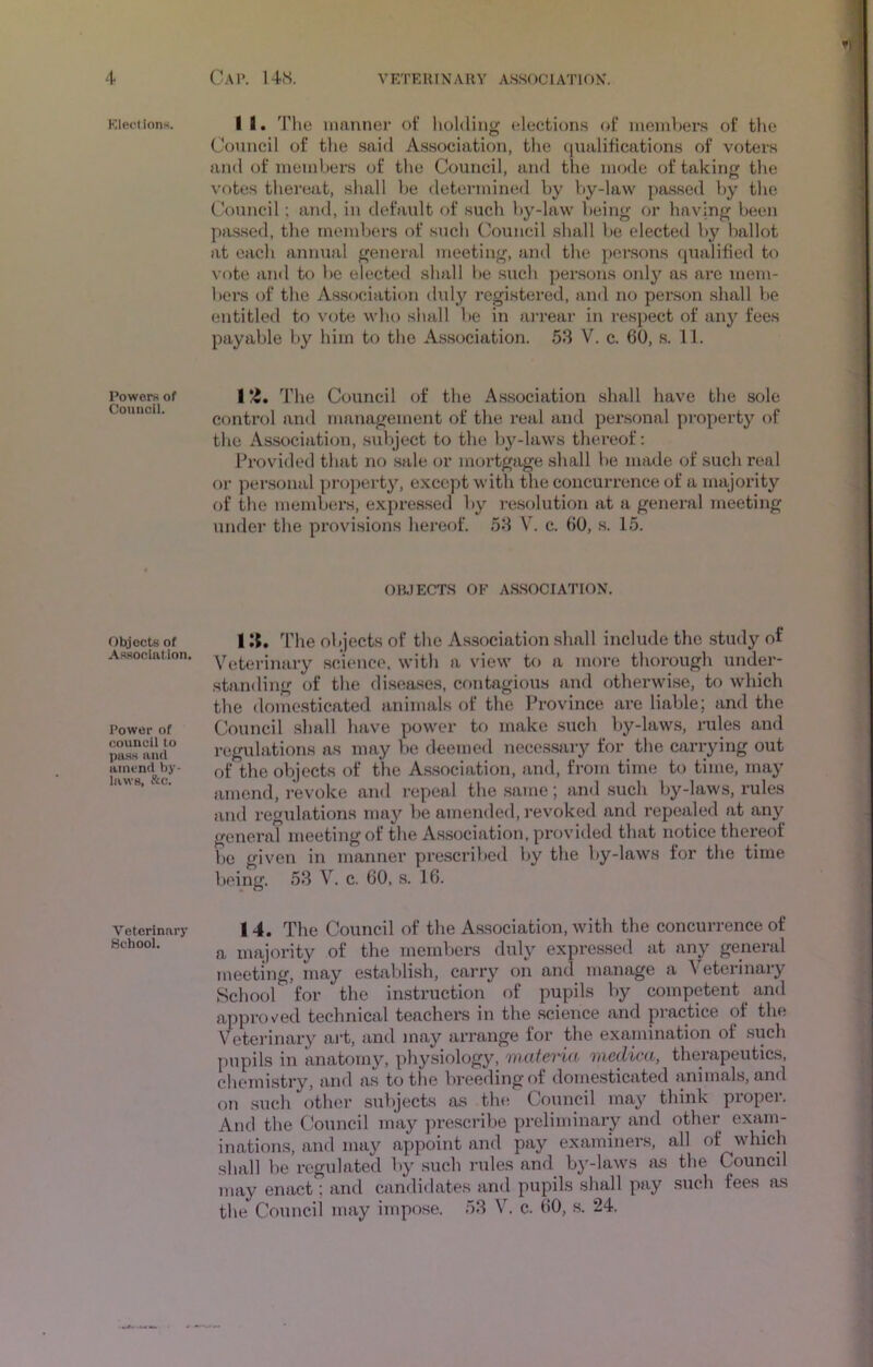 Klectionn. Powers of Council. Objects of Assoclntion. Power of council to pass and amend by laws, &c. Veterinary Kcbool. II. The manner ot‘ holding elections (d* members oi‘ the Council of the said Association, the (lualitications of voters and of members of the Council, and the mode of taking the votes thereat, shall be <letermined by by-law pa.sscd by the Council; and, in default of such by-law being or having been passed, the members of such Cotincil shall be elected by ballot at each annual general meeting, and the persons qualified to vote and to be elected shall he such per.sons only as arc mem- bers of the As.sociation duly registered, and no person shall be entitled to vote who shall be in arrear in respect of any fees payable by him to the Association. 53 V. c. 60, s. 11. I The Council of the Association shall have the sole control and management of the real and personal property of the Association, .sultject to the by-laws thereof: Provided that no sale or mortgage shall be made of such real or personal pi-o])erty, except with the concurrence of a majority of the members, expressed by resolution at a general meeting under the provisions hereof. 53 V. c. 60, s. 15. OIWECTS OF A.SSOCIATION. I li. The objects of the Association shall include the study of Vetei'inary science, with a view to a more thorough under- standing of the diseases, cfmtagious and otherwise, to which the domesticated animals of the Province are liable; and the Council shall have power to make such by-laws, rules and regulations as may be deemed necessary for the carrying out of the objects of the A.ssociation, and, from time to time, may amend, revoke and repeal the same; an<l such by-laws, rules and regulations may be amended, revoked and repealed at any general meeting of the As.sociation, provided that notice thereof be given in manner prescribed by the by-laws for the time being. 53 V. c. 60, s. 16. 14. The Council of the Association, with the concurrence of a majority of the members duly expressed at any general meeting, may establish, carry on and manage a Veterinary School for the instruction of pupils by competent ^ and approved technical teachers in the science and pi*actice of the Veterinary art, and may arrange for the exannnation of such pupils in anatomy, physiology, maieria medica, therapeutics, chemistry, and as to the V)reedingof domesticated animals, and f)n such other subjects as the Council may think propei. And the Council may prescribe preliminary and other exam- inations, and may appoint and pay examiners, all of which shall be regulated by such 7-ules and by-laws »xs the Council may enact; and candidates and pupils shall pay such fees as the Council may impose. 53 V. c. 60, s. 24. •<