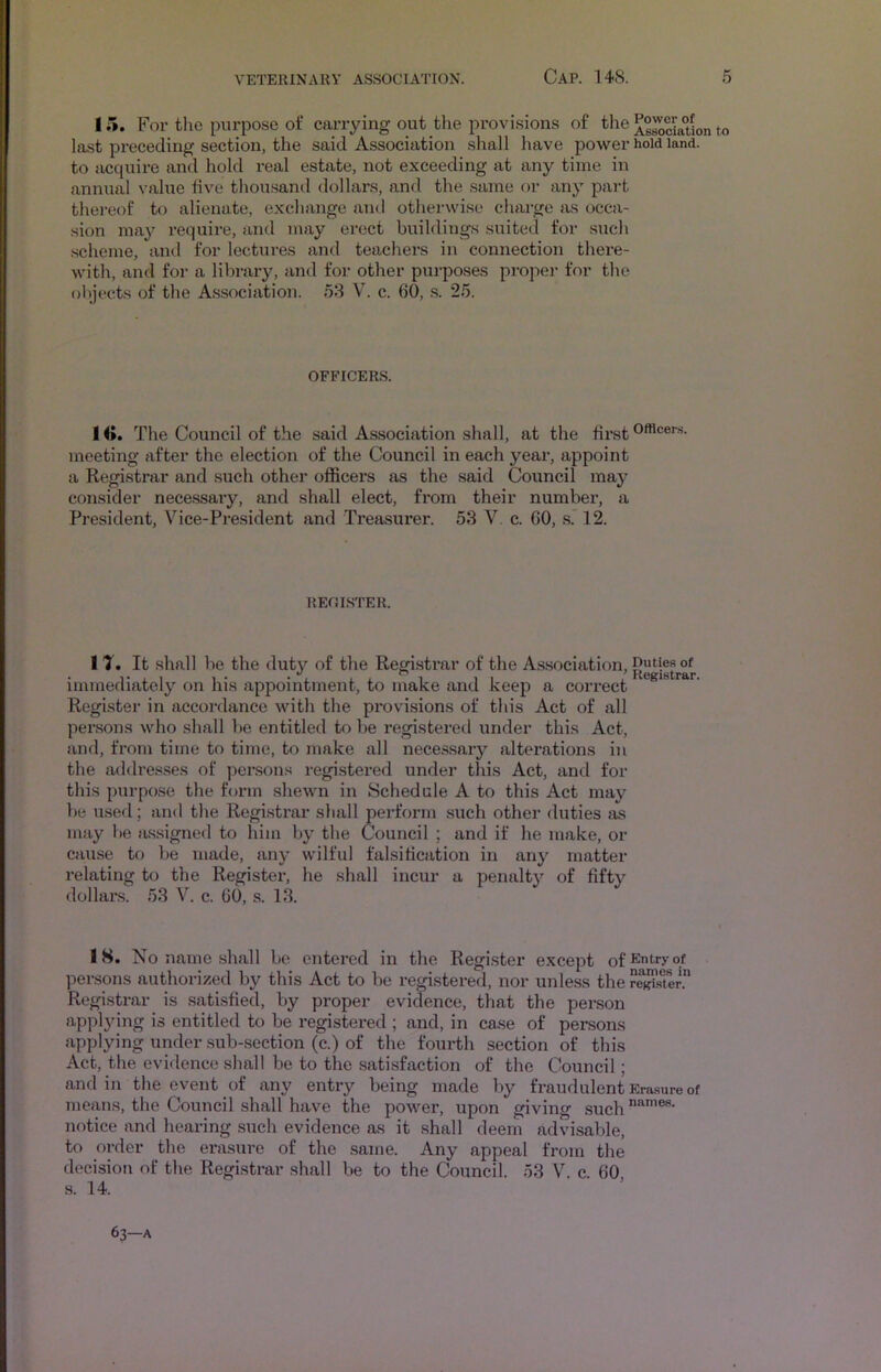 15. For the purpose of carrying out the provi.sions of the As^ciaUon to last preceding section, the said Association shall have power hold land, to accjuire and hold real estate, not exceeding at any time in annual value fiv'e thou.sand dollars, and the same or any part thereof to alienate, exchange and otherwise charge as occa- sion may require, and may erect buildings suited for such .scheme, and for lectures and teachers in connection there- with, and for a library, and for other purpo.ses proper for the objects of the A.ssociation. 58 V. c. 60, .s. 25. OFFICERS. 1 <». The Council of the said Association shall, at the first OA^cers. meeting after the election of the Council in each year, appoint a Registrar and such other officers as the said Council may consider necessary, and shall elect, from their numbex’, a President, Vice-President and Treasurei*. 53 V. c. GO, s.* 12. REOISTER. 1 ?. It shall be the duty of the Registi’ar of the A.ssociation, Dutie.s of immediately on his appointment, to make and keep a eoi’rect Register in accordance with the provisions of this Act of all per.sons who shall he entitled to be i*egisteretl under this Act, and, from time to time, to make all nece.ssary alterations in the addresses of per.sons registei'ed under this Act, and for this purpo.se the form shewn in Schedule A to this Act may be used; and the Registi’ar shall perform such other duties as may be tussigned to him by the Council ; and if he make, ox- cause to be made, any wilful falsiticatioxx in any matter relating to the Registex*, he shall incur a penalty of fifty dollars. 53 V. c. GO, s. 13. 18. No name shall be entered in the Regi.ster except of^ntryof persons authorized by this Act to be registered, nor unless the Registrar is .sati.sfied, by px-oper evidence, that the pex-son applying is entitled to be i-egistered ; and, in case of persons applying under sub-section (c.) of the foux-th section of this Act, the evidence shall be to the sati.sfaction of the Council; and in the event of any entry being made by fx-audulent Erasure of means, the Council shall have the power, upon giving .such notice and hearing .such evidence as it shall deem advisable, to order the erasure of the same. Any appeal from the deeisioji of the Registrar shall be to the Council. 53 V. c 60 s. 14. 63—A