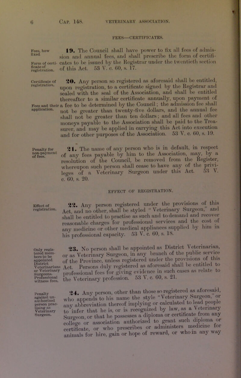 FEES—CERTIFICATES. Fees, how | <>. The Council shall have power to fix all fees of adinis- .siori and annual fees, and shall pre.scrihe the ff)rm of certili- Korin of certi- catcs to lu! issued hy the Registrar under the twentieth .section SKn!uon. of thus Act. .53 V. c. (>0, s. 17. Corf.itlcate of *40. Any person so registered as aforesaid shall be entitled, roKistnition. registration, to a certificate signed by the Registrar and sealed with the seal of the Association, and shall fie entitled thereafter to a similar certificate annually, upon payment of Fees and their a fee to be determined by the Council, the admission tee .shall application. greater than twenty-five dollars, and the iinnual fee shall not be greater than ten dollars; and all fees and other moneys payable to the Association shall be paid to the Trea- surer, and may be apjilied in carrying this Act into execution and for other purposes of the Association. 53 V. c. 60, s. 19. Penalty for *41. The name of any person who is in default, in respect Sf^feeH.^' of any fees payable by him to the Association, may, by a resolution of the Council, be removed from the Register, whereupon such per.son shall cease to have any of the piivi- leo-es of a Veterinary Surgeon under this Act. 53 V. c.60, s. 20. EFFECT OF REOISTRATION. Effect of registration. Only regis- tered mem- ber.s to be appointed District Veterinarians or Veterinary Surgeons. Professional witness fees. I’enalty against un- authori/.cd person praC' Using ns Veterinary Surgeon. *4?4. Any pei*s<m registered under the provisions of this Act, and no other, shall lie styled “ Veterinary Surgeon,” and shall be entitled t<f practise as such and to demand and i-ecover reasonable clmrges for professiomil services and the cost ot any medicine or other medical appliances supplied by him m his professional capacity. 53 V. c. 60, s. IS. */4Ii. No person shall be appointed as District Veterinarian, )r as Veterinary Surgeon, in any branch of the piiblic s«i‘vicy >f the Province, unless registered under the provi.sions of this fVet Persons duly registered as aforesaid shall be entitled to professional fees for giving evidence in such cases as relati.* to die Veterinary profession. 53 V. c. 60, s. 21. •44. Any person, other than those so regi.stered as aforesaid, ,vho appends to his name the style “Veterinary Surgeon, or uiv abbreviation thereof implying or calculated to lead people io infer that he is, or is recognized by law, as a Vetennaiy tiurffeon, or that he possesses a diploma or certihcate from any lollecre or a.ssociation authorized to grant such diploma or Certificate, or who prescribes or administers medicine tor uiimals for hire, gain or hope of reward, or whom any way