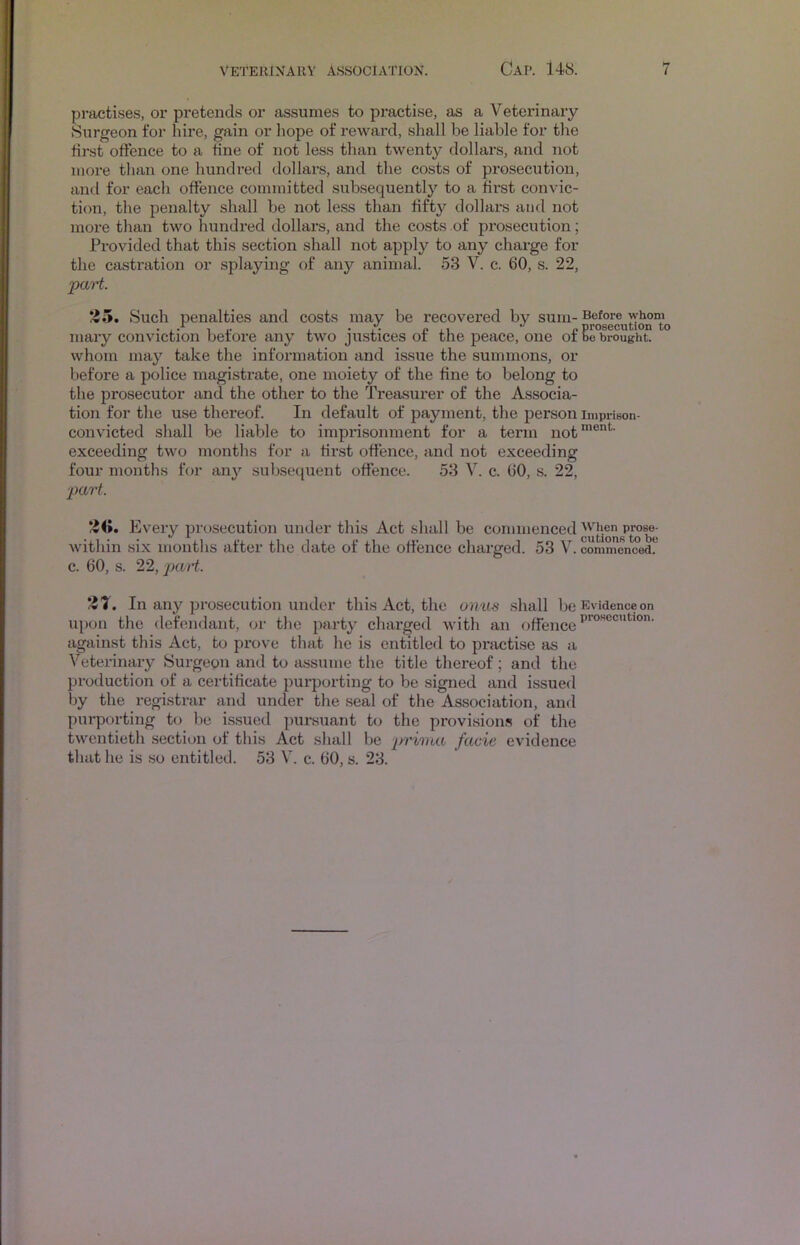 praeti.ses, or pretends or assumes to practi.se, as a Veterinaiy Surgeon for hire, gain or liope of reward, shall be liable for the first offence to a fine of not less than twenty dollars, and not more than one hundred dollars, and the costs of prosecution, and for each offence committed subsequently to a first convic- tion, the penalty shall be not less than fifty dollars and not more than two hundred dollars, and the costs of prosecution; Provided that this section shall not apply to any charge for the castration or splaying of any animal. 53 V. c. 60, s. 22, paH. 'Zii. Such penalties and costs may be recovered by sum- Before whom mary conviction before any two justices of the peace, one of be brought, whom may take the information and issue the summons, or before a police magistrate, one moiety of the fine to belong to the prosecutor and the other to the Treasurer of the Associa- tion for the use thereof. In default of payment, the person impriBon- convicted shall be liable to imprisonment for a term not™®”*^' exceeding two months for a first offence, and not exceeding four months for any subsequent offence. 53 V. c. 60, s. 22, ■part. Every prosecution under this Act shall be ccmimenced ^hen within .six months after the date of the offence charged. 53 V. commenced!' c. 60, s. 22, part. In any prosecution under this Act, the onus shall be Evidence on upon the defendant, or the party charged with an offence against this Act, to prove that he is entitled to practise as a Veterinary Surgeon and to assume the title thereof; and the production of a certificate purporting to be signed and issued by the registrar and under the seal of the Association, and purporting to be issued pursuant to the provisions of the twentieth section of this Act shall be prirna facie evidence that he is so entitled. 53 V. c. 60, s. 23.