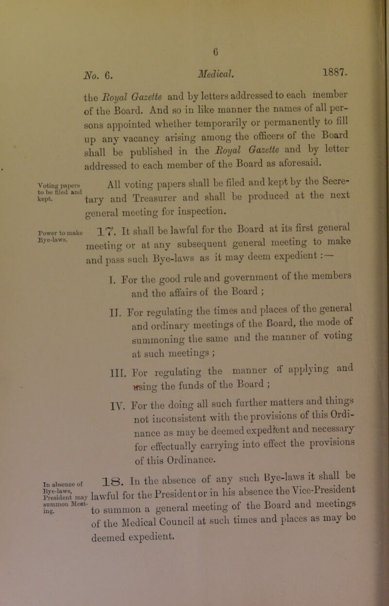 G No. 6. Medical. 1887. the Royal Gazette and by letters addressed to eacli member of the Board. And so in like manner the names of all per- sons appointed wlietlier temporarily or permanently to fill up any vacancy arising among the officers of the Board shall be published in the Royal Gazette and by letter addressed to each member of the Board as aforesaid. Voting papers All votiiig papers shall be filed and kept by the Secre- keptl tary and Treasurer and shall be produced at the next general meeting for inspection. rowertoinake 17. It shall bc lawful for the Board at its first general Bye-laws. at ally Subsequent general meeting to make and pass such Bye-laws as it may deem expedient : — ]. For the good rule and government of the members and the aftairs of the Board ; II. For regulating the times and places of the general and ordinary meetings of the Board, the mode of summoning the same and the manner of voting at such meetings ; III. For regulating the manner of applying and using the funds of the Board ; IV. For the doing all such further matters and things not inconsistent with the provisions of this Ordi- nance as may be deemed expedient and necessary for effectually carrying into effect the provisions of this Ordinance. 18. In the .absence of any sucb bye-laara it shall be ?Se”i m.,- lawful for the Presidentor in bis absence the Vice-President Me... ^ meeting of the Board and meetings of the Medical Council at such times and places as may be deemed expedient.