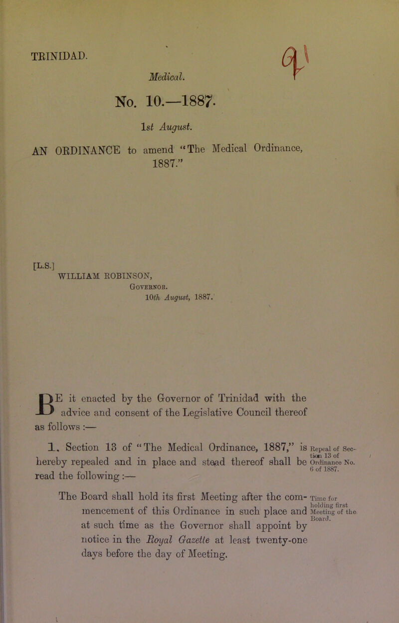 TEINIDAD. Medical. No. 10.—1887. Isi August. AN ORDINANCE to amend “The Medical Ordinance, 1887.” [L.S.] WILLIAM KOBINSON, Gotehnob. lOifc August, 1887. Be it enacted by the Governor of Trinidad with the advice and consent of the Legislative Council thereof as follows:— 1, Section 13 of “The Medical Ordinance, 1887,” is Repeal of Sec- hereby repealed and in place and stead thereof shall be Ordinance No. ^ ^ (5 of 1887. read the following :— The Board shall hold its first Meeting after the com- Time for mencement of this Ordinance in such place and Meeting o7ke Roard. at such time as the Governor shall appoint by notice in the Boyal Gazette at least twenty-one days before the day of Meeting.